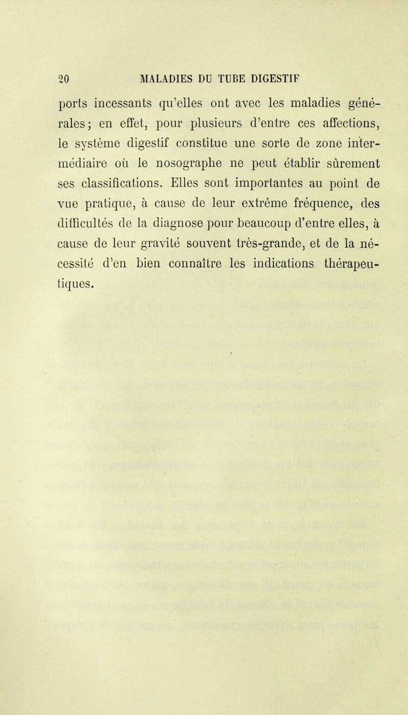 ports incessants qu'elles ont avec les maladies géné- rales; en effet, pour plusieurs d'entre ces affections, le système digestif constitue une sorte de zone inter- médiaire où le nosographe ne peut établir sûrement ses classifications. Elles sont importantes au point de vue pratique, à cause de leur extrême fréquence, des difficultés de la diagnose pour beaucoup d'entre elles, à cause de leur gravité souvent très-grande, et de la né- cessité d'en bien connaître les indications thérapeu- tiques.
