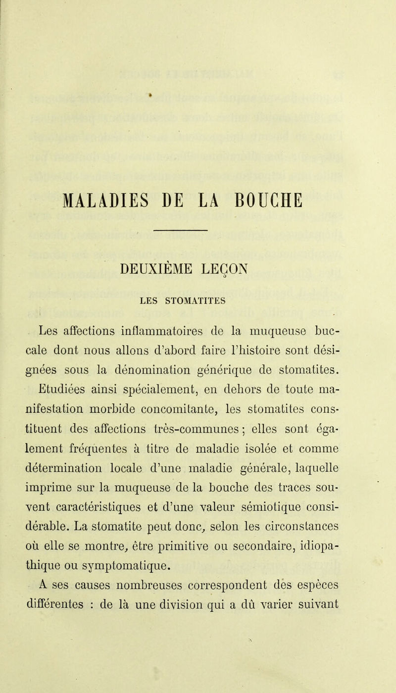 MAL4DIES DE LA BOUCHE DEUXIÈME LEÇON LES STOMATITES Les affections inflammatoires de la muqueuse buc- cale dont nous allons d'abord faire l'histoire sont dési- gnées sous la dénomination générique de stomatites. Etudiées ainsi spécialement, en dehors de toute ma- nifestation morbide concomitante, les stomatites cons- tituent des affections très-communes ; elles sont éga- lement fréquentes à titre de maladie isolée et comme détermination locale d'une maladie générale, laquelle imprime sur la muqueuse de la bouche des traces sou- vent caractéristiques et d'une valeur sémiotique consi- dérable. La stomatite peut donc^ selon les circonstances où elle se montre^ être primitive ou secondaire, idiopa- thique ou symptomatique. A ses causes nombreuses correspondent des espèces différentes : de là une division qui a dû varier suivant