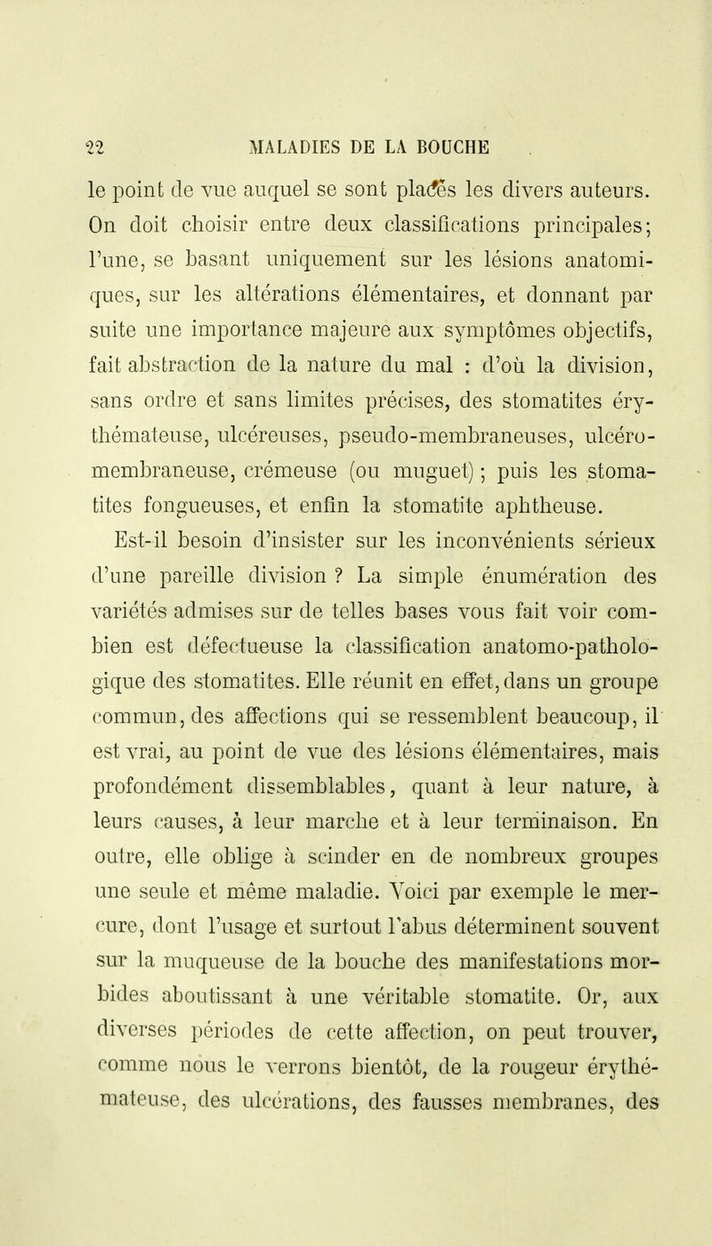 le point de vue auquel se sont placfês les divers auteurs. On doit choisir entre deux classifications principales; l'une, se basant uniquement sur les lésions anatomi- queSj sur les altérations élémentaires, et donnant par suite une importance majeure aux symptômes objectifs, fait abstraction de la nature du mal : d'où la division, sans ordre et sans limites précises, des stomatites éry- thémateuse, ulcéreuses, pseudo-membraneuses, ulcéro- membraneuse, crémeuse (ou muguet) ; puis les stoma- tites fongueuses, et enfin la stomatite aphtheuse. Est-il besoin d'insister sur les inconvénients sérieux d'une pareille division ? La simple énumération des variétés admises sur de telles bases vous fait voir com- bien est défectueuse la classification anatomo-patholo- gique des stomatites. Elle réunit en effet, dans un groupe commun, des affections qui se ressemblent beaucoup, il est vrai, au point de vue des lésions élémentaires, mais profondément dissemblables, quant à leur nature, à leurs causes, à leur marche et à leur terminaison. En outre, elle oblige à scinder en de nombreux groupes une seule et même maladie. Yoici par exemple le mer- cure, dont l'usage et surtout labus déterminent souvent sur la muqueuse de la bouche des manifestations mor- bides aboutissant à une véritable stomatite. Or, aux diverses périodes de cette affection, on peut trouver, comme nous le verrons bientôt, de la rougeur érythé- mateuse, des ulcérations, des fausses membranes, des