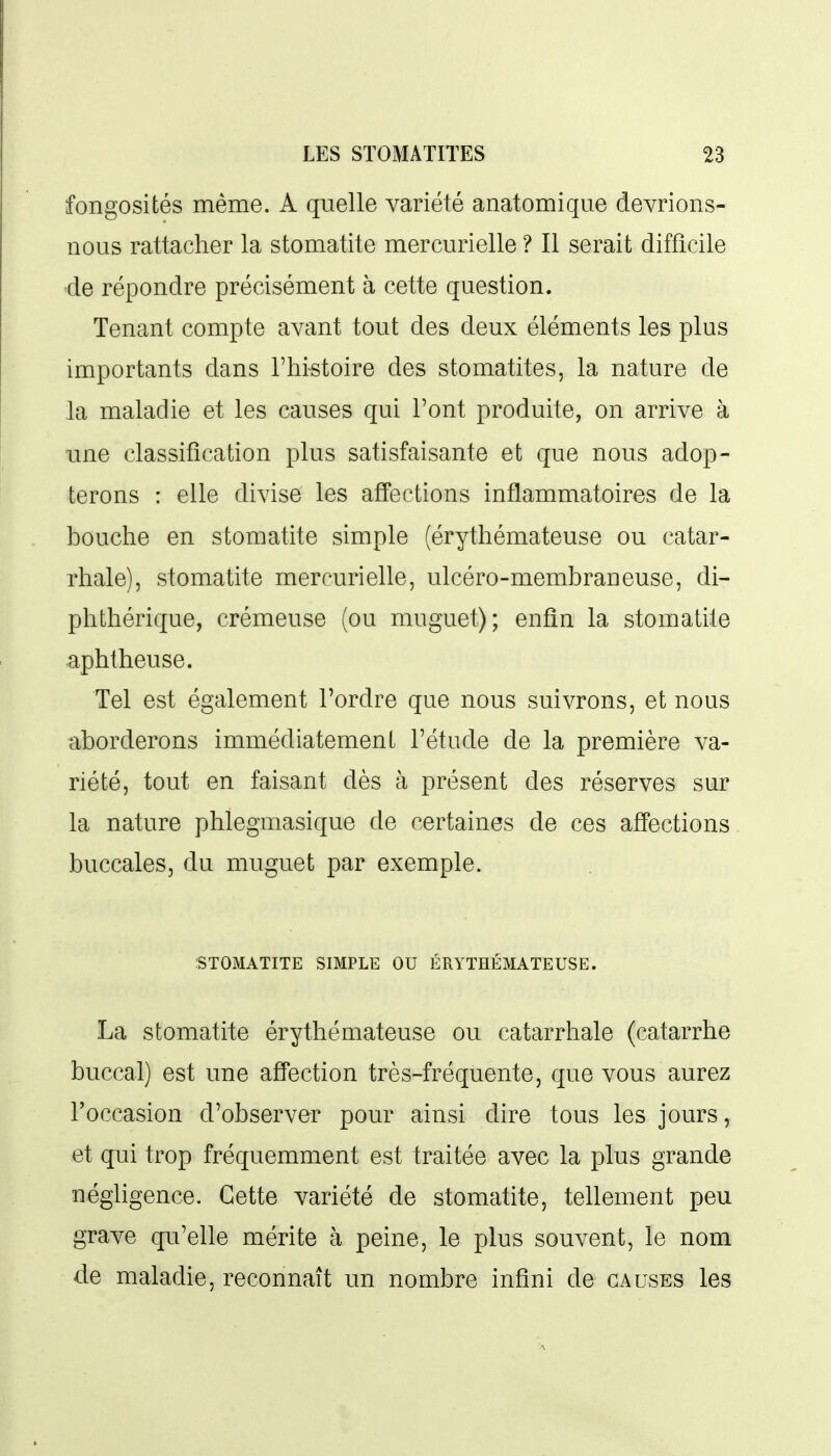 fongosités même. A quelle variété anatomique devrions- nous rattacher la stomatite mercurielle ? Il serait difficile de répondre précisément à cette question. Tenant compte avant tout des deux éléments les plus importants dans l'Mstoire des stomatites, la nature de la maladie et les causes qui l'ont produite, on arrive à ime classification plus satisfaisante et que nous adop- terons : elle divise les affections inflammatoires de la bouche en stomatite simple (érythémateuse ou catar- rhale), stomatite mercurielle, ulcéro-membraneuse, di- phthérique, crémeuse (ou muguet); enfin la stomatite aphtheuse. Tel est également l'ordre que nous suivrons, et nous ^.borderons immédiatement l'étude de la première va- riété, tout en faisant dès à présent des réserves sur la nature phlegmasique de certaines de ces affections buccales, du muguet par exemple. STOMATITE SIMPLE OU ÉRYTHÉMATEUSE. La stomatite érythémateuse ou catarrhale (catarrhe buccal) est une affection très-fréquente, que vous aurez l'occasion d'observer pour ainsi dire tous les jours, et qui trop fréquemment est traitée avec la plus grande négUgence. Cette variété de stomatite, tellement peu grave qu'elle mérite à peine, le plus souvent, le nom de maladie, reconnaît un nombre infini de causes les