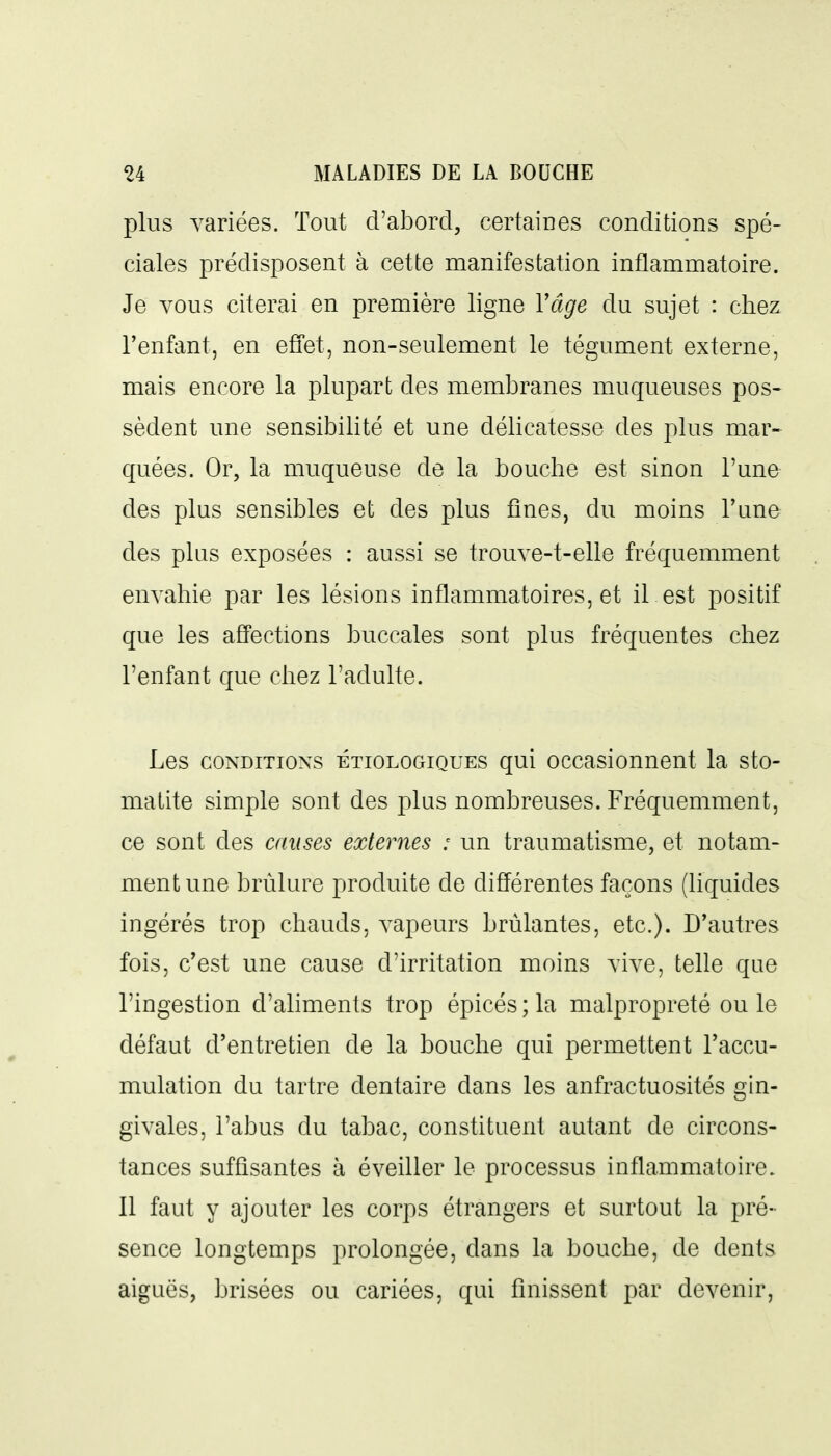 plus variées. Tout d'abord, certaines conditions spé- ciales prédisposent à cette manifestation inflamnaatoire. Je vous citerai en première ligne Vâge du sujet : chez l'enfant, en effet, non-seulement le tégument externe, mais encore la plupart des membranes muqueuses pos- sèdent une sensibilité et une délicatesse des plus mar- quées. Or, la muqueuse de la bouche est sinon l'une des plus sensibles et des plus fines, du moins Tune des plus exposées : aussi se trouve-t-elle fréquemment envahie par les lésions inflammatoires, et il est positif que les affections buccales sont plus fréquentes chez l'enfant que chez l'adulte. Les CONDITIONS ÉTioLOGiQUES qui occasionnent la sto- matite simple sont des plus nombreuses. Fréquemment, ce sont des muses externes : un traumatisme, et notam- ment une brûlure produite de différentes façons (liquides ingérés trop chauds, vapeurs brûlantes, etc.). D'autres fois, c'est une cause d'irritation moins vive, telle que l'ingestion d'aliments trop épicés ; la malpropreté ou le défaut d'entretien de la bouche qui permettent l'accu- mulation du tartre dentaire dans les anfractuosités gin- givales, l'abus du tabac, constituent autant de circons- tances suffisantes à éveiller le processus inflammatoire. Il faut y ajouter les corps étrangers et surtout la pré- sence longtemps prolongée, dans la bouche, de dents aiguës, brisées ou cariées, qui finissent par devenir,