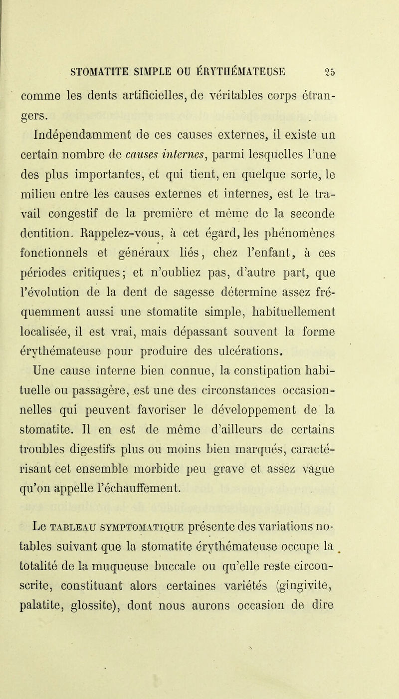 comme les dents artificielles, de véritables corps étran- gers. Indépendamment de ces causes externes, il existe un certain nombre de causes internes, parmi lesquelles l'une des plus importantes, et qui tient, en quelque sorte, le milieu entre les causes externes et internes, est le tra- vail congéstif de la première et même de la seconde dentition. Rappelez-vous, à cet égard, les phénomènes fonctionnels et généraux liés, chez l'enfant, à ces périodes critiques; et n'oubliez pas, d'autre part, que l'évolution de la dent de sagesse détermine assez fré- quemment aussi une stomatite simple, habituellement localisée, il est vrai, mais dépassant souvent la forme érythémateuse pour produire des ulcérations. Une cause interne bien connue, la constipation habi- tuelle ou passagère, est une des circonstances occasion- nelles qui peuvent favoriser le développement de la stomatite. Il en est de même d'ailleurs de certains troubles digestifs plus ou moins bien marqués, caracté- risant cet ensemble morbide peu grave et assez vague qu'on appelle réchauffement. Le TABLEAU SYMPTOMATiQUE préscntc dcs variations no- tables suivant que la stomatite érythémateuse occupe la totahté de la muqueuse buccale ou qu'elle reste circon- scrite, constituant alors certaines variétés (gingivite, palatite, glossite), dont nous aurons occasion de dire