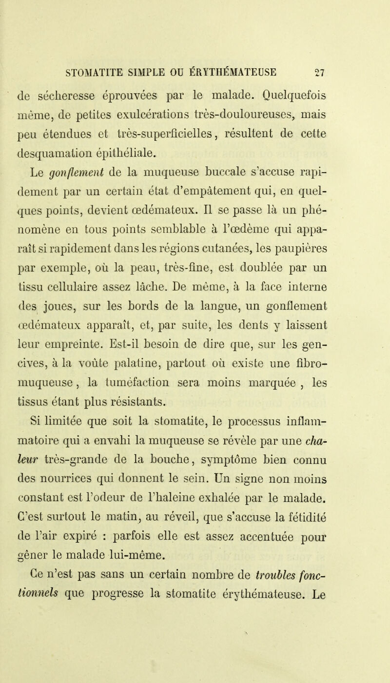 de sécheresse éprouvées par le malade. Quelquefois même, de petites exulcérations très-douloureuses, mais peu étendues et très-superficielles, résultent de cette desquamation épithéliale. Le gonflement de la muqueuse buccale s'accuse rapi- dement par un certain état d'empâtement qui, en quel- ques points, devient œdémateux. Il se passe là un phé- nomène en tous points semblable à l'œdème qui appa- raît si rapidement dans les régions cutanées, les paupières par exemple, où la peau, très-fine, est doublée par un tissu cellulaire assez lâche. De même, à la face interne des joues, sur les bords de la langue, un gonflement œdémateux apparaît, et, par suite, les dents y laissent leur empreinte. Est-il besoin de dire que, sur les gen- cives, à la voûte palatine, partout où existe une fîbro- muqueuse, la tuméfaction sera moins marquée , les tissus étant plus résistants. Si limitée que soit la stomatite, le processus inflam- matoire qui a envahi la muqueuse se révèle par une cha- leur très-grande de la bouche, symptôme bien connu des nourrices qui donnent le sein. Un signe non moins constant est l'odeur de l'haleine exhalée par le malade. C'est surtout le matin, au réveil, que s'accuse la fétidité de l'air expiré : parfois elle est assez accentuée pour gêner le malade lui-même. Ce n'est pas sans un certaia nombre de troubles fonc- tionnels que progresse la stomatite érythémateuse. Le