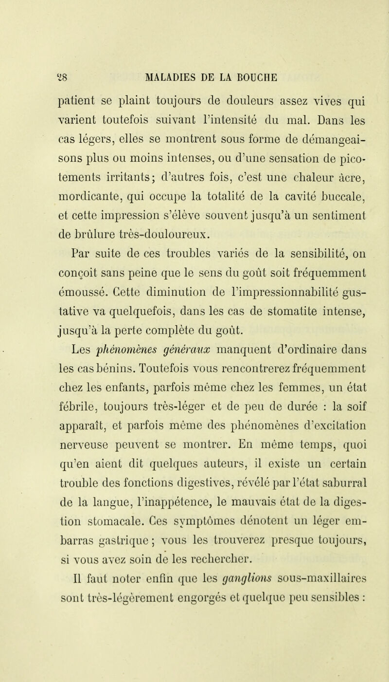 patient se plaint toujours de douleurs assez vives qui varient toutefois suivant l'intensité du mal. Dans les cas légers, elles se montrent sous forme de démangeai- sons plus ou moins intenses, ou d'une sensation de pico- tements irritants; d'autres fois, c'est une chaleur àcre, mordicante, qui occupe la totalité de la cavité JDuccale, et cette impression s'élève souvent jusqu'à un sentiment de brûlure très-douloureux. Par suite de ces troubles variés de la sensibilité, on conçoit sans peine que le sens du goût soit fréquemment émoussé. Cette diminution de l'impressionnabilité gus- tative va quelquefois, dans les cas de stomatite intense, jusqu'à la perte complète du goût. Les phénomènes généraux manquent d'ordinaire dans les cas bénins. Toutefois vous rencontrerez fréquemment chez les enfants, parfois même chez les femmes, un état fébrile, toujours très-léger et de peu de durée : la soif apparaît, et parfois môme des phénomènes d'excitation nerveuse peuvent se montrer. En même temps, quoi qu'en aient dit quelques auteurs, il existe un certain trouble des fonctions digestives, révélé par l'état saburral de la langue, l'inappétence, le mauvais état de la diges- tion stomacale. Ces symptômes dénotent un léger em- barras gastrique ; vous les trouverez presque toujours, si vous avez soin de les rechercher. Il faut noter enfin que les ganglions sous-maxillaires sont très-légèrement engorgés et quelque peu sensibles :
