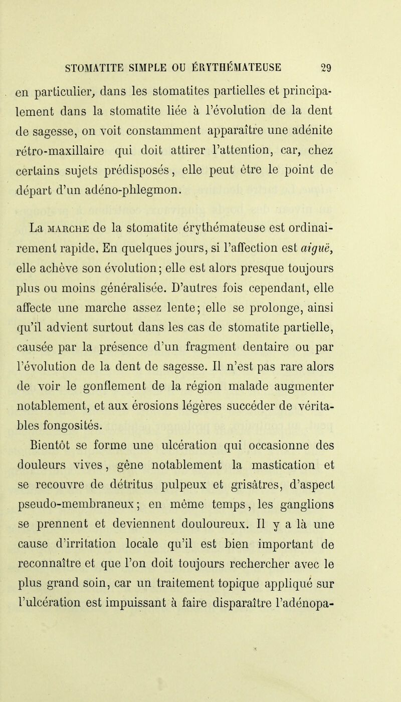 en particulier^ dans les stomatites partielles et principa- lement dans la stomatite liée à l'évolution de la dent de sagesse, on voit constamment apparaître une adénite rétro-maxillaire qui doit attirer l'attention, car, chez certains sujets prédisposés, elle peut être le point de départ d'un adéno-phlegmon. La MARCHE de la stomatite érythémateiise est ordinai- rement rapide. En quelques jours, si l'affection est aiguë, elle achève son évolution; elle est alors presque toujours plus ou moins générahsée. D'autres fois cependant, elle affecte une marche assez lente; elle se prolonge, ainsi qu'il advient surtout dans les cas de stomatite partielle, causée par la présence d'un fragment dentaire ou par l'évolution de la dent de sagesse. Il n'est pas rare alors de voir le gonflement de la région malade augmenter notablement, et aux érosions légères succéder de vérita- bles fongosités. Bientôt se forme une ulcération qui occasionne des douleurs vives, gêne notablement la mastication et se recouvre de détritus pulpeux et grisâtres, d'aspect pseudo-membraneux ; en même temps, les ganglions se prennent et deviennent douloureux. Il y a là une cause d'irritation locale qu'il est bien important de reconnaître et que l'on doit toujours rechercher avec le plus grand soin, car un traitement topique appliqué sur l'ulcération est impuissant à faire disparaître l'adénopa-