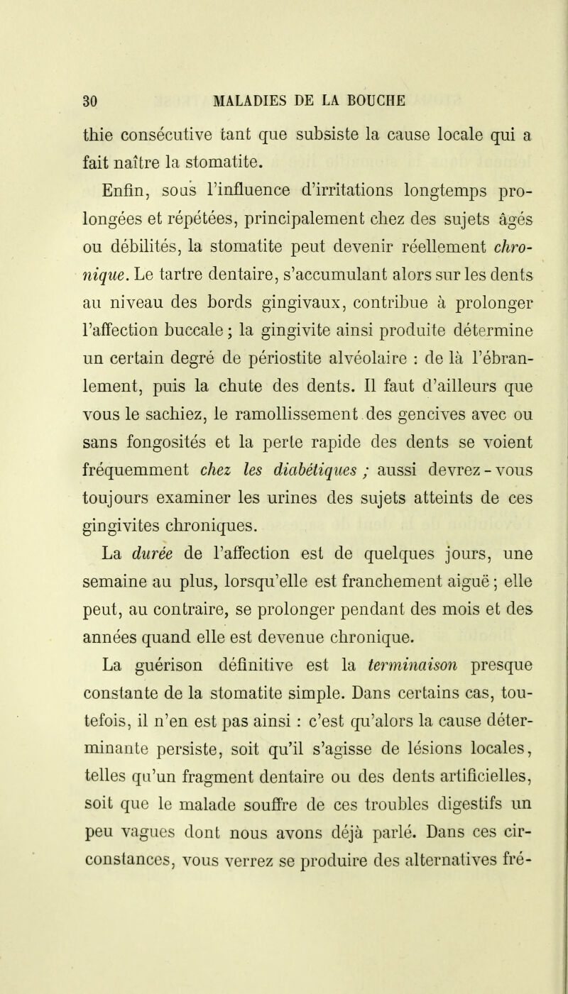 thie consécutive tant que subsiste la cause locale qui a fait naître la stomatite. Enfin, sous l'influence d'irritations longtemps pro- longées et répétées, principalement chez des sujets âgés ou débilités, la stomatite peut devenir réellement chro- nique. Le tartre dentaire, s'accumulant alors sur les dents au niveau des bords gingivaux, contribue à prolonger l'affection buccale ; la gingivite ainsi produite détermine un certain degré de périostite alvéolaire : de là l'ébran- lement, puis la chute des dents. Il faut d'ailleurs que vous le sachiez, le ramollissement des gencives avec ou sans fongosités et la perle rapide des dents se voient fréquemment chez les diabétiques ; aussi devrez - vous toujours examiner les urines des sujets atteints de ces gingivites chroniques. La durée de l'affection est de quelques jours, une semaine au plus, lorsqu'elle est franchement aiguë ; elle peut, au contraire, se prolonger pendant des mois et des années quand elle est devenue chronique. La guérison définitive est la terminaison presque constante de la stomatite simple. Dans certains cas, tou- tefois, il n'en est pas ainsi : c'est qu'alors la cause déter- minante persiste, soit qu'il s'agisse de lésions locales, telles qu'un fragment dentaire ou des dents artificielles, soit que le malade souffre de ces troubles digestifs un peu vagues dont nous avons déjà parlé. Dans ces cir- constances, vous verrez se produire des alternatives fré-