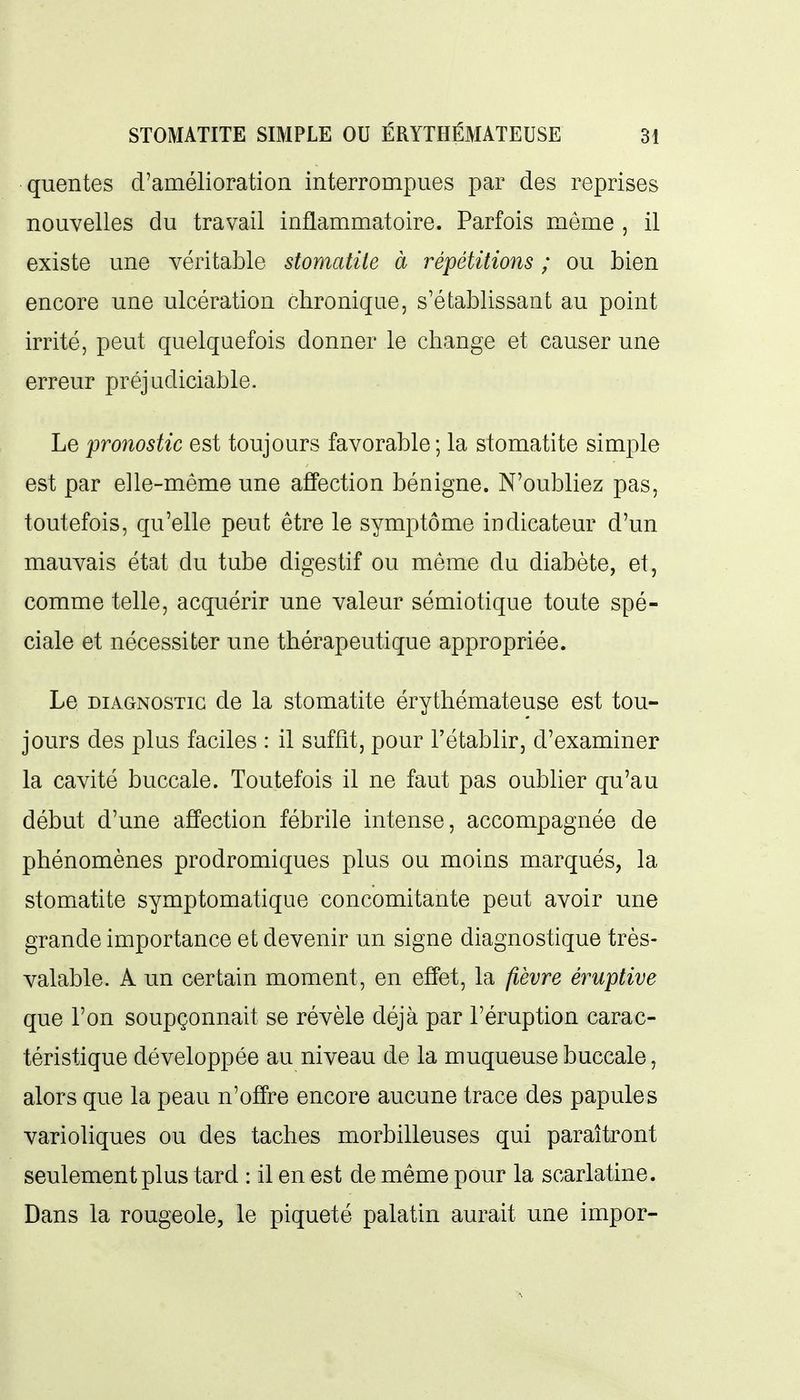 quentes d'amélioration interrompues par des reprises nouvelles du travail inflammatoire. Parfois même , il existe une véritable stomatite à répétitions ; ou bien encore une ulcération chronique, s'établissant au point irrité, peut quelquefois donner le change et causer une erreur préjudiciable. Le pronostic est toujours favorable; la stomatite simple est par elle-même une affection bénigne. N'oubliez pas, toutefois, qu'elle peut être le symptôme indicateur d'un mauvais état du tube digestif ou même du diabète, et, comme telle, acquérir une valeur sémiotique toute spé- ciale et nécessiter une thérapeutique appropriée. Le DIAGNOSTIC de la stomatite érythémateuse est tou- jours des plus faciles : il suffît, pour l'établir, d'examiner la cavité buccale. Toutefois il ne faut pas oublier qu'au début d'une affection fébrile intense, accompagnée de phénomènes prodromiques plus ou moins marqués, la stomatite symptomatique concomitante peut avoir une grande importance et devenir un signe diagnostique très- valable. A un certain moment, en effet, la fièvre éruptive que l'on soupçonnait se révèle déjà par l'éruption carac- téristique développée au niveau de la muqueuse buccale, alors que la peau n'offre encore aucune trace des papules varioliques ou des taches morbilleuses qui paraîtront seulement plus tard : il en est de même pour la scarlatine. Dans la rougeole, le piqueté palatin aurait une impor-