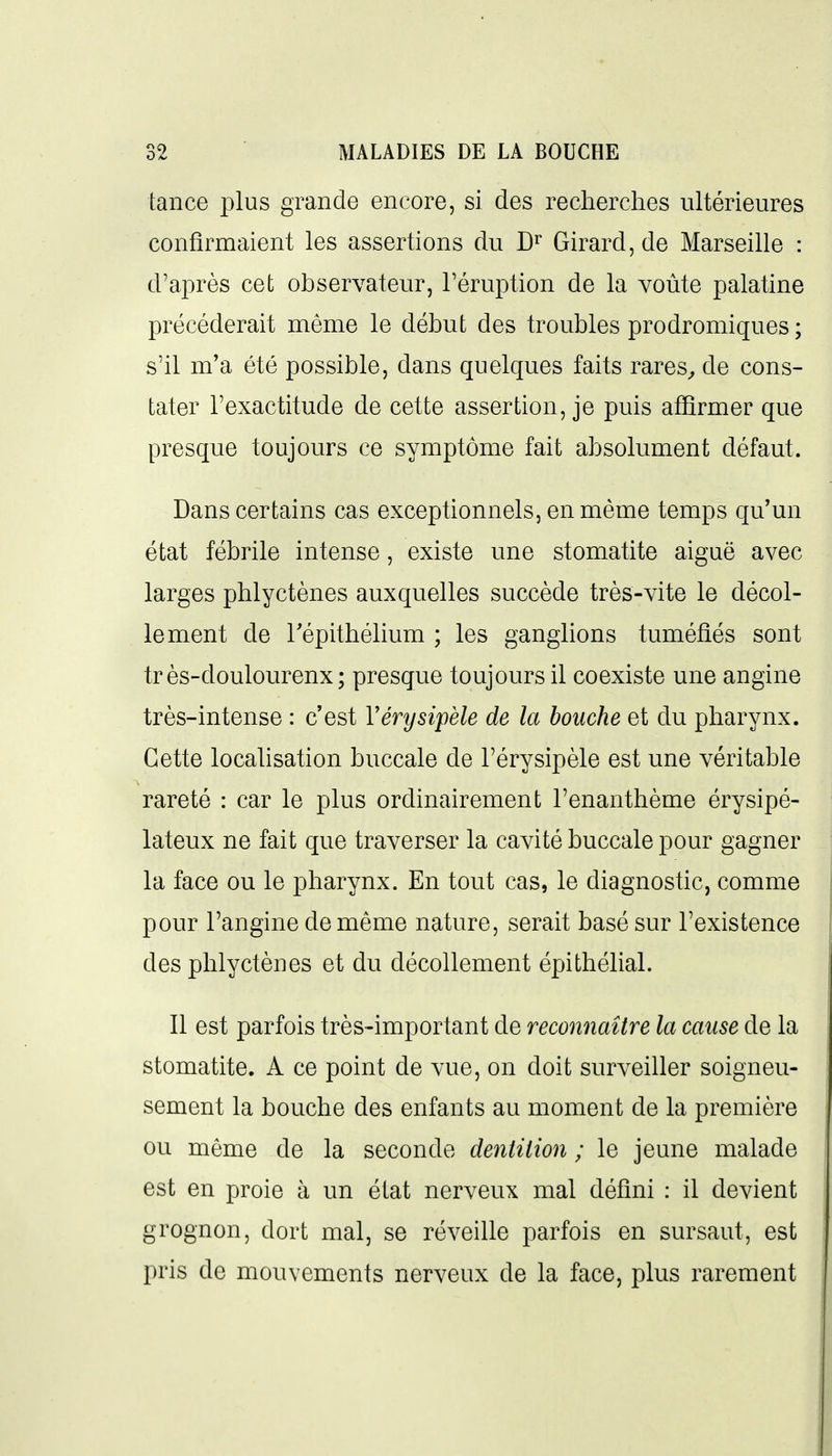 tance plus grande encore, si des recherches ultérieures confirmaient les assertions du D'^ Girard, de Marseille : d'après cet observateur, l'éruption de la voûte palatine précéderait même le début des troubles prodromiques ; s'il m'a été possible, dans quelques faits rares^ de cons- tater l'exactitude de cette assertion, je puis affirmer que presque toujours ce symptôme fait absolument défaut. Dans certains cas exceptionnels, en même temps qu'un état fébrile intense, existe une stomatite aiguë avec larges phlyctènes auxquelles succède très-vite le décol- lement de répithélium ; les ganglions tuméfiés sont très-doulourenx; presque toujours il coexiste une angine très-intense : c'est Vérysipèle de la bouche et du pharynx. Cette localisation buccale de l'érysipèle est une véritable rareté : car le plus ordinairement l'enanthème érysipé- lateux ne fait que traverser la cavité buccale pour gagner la face ou le pharynx. En tout cas, le diagnostic, comme pour l'angine de même nature, serait basé sur l'existence des phlyctènes et du décollement épithélial. Il est parfois très-important de reconnaître la cause de la stomatite. A ce point de vue, on doit surveiller soigneu- sement la bouche des enfants au moment de la première ou même de la seconde dentition ; le jeune malade est en proie à un état nerveux mal défini : il devient grognon, dort mal, se réveille parfois en sursaut, est pris de mouvements nerveux de la face, plus rarement