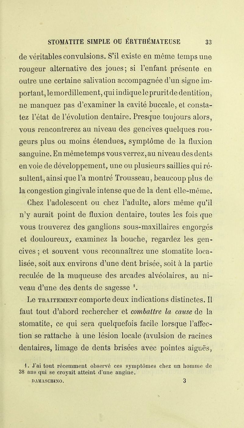 de véritables convulsions. S'il existe en même temps une rougeur alternative des joues; si l'enfant présente en outre une certaine salivation accompagnée d'un signe im- portant, le mordillement, qui indique le pruritde dentition, ne manquez pas d'examiner la cavité buccale, et consta- tez l'état de l'évolution dentaire. Presque toujours alors, vous rencontrerez au niveau des gencives quelques rou- geurs plus ou moins étendues, symptôme de la fluxion sanguine. En même temps vous verrez, au niveau des dents envoie de développement, une ou plusieurs saillies qui ré- sultent, ainsi que l'a montré Trousseau, beaucoup plus de la congestion gingivale intense que de la dent elle-même. Chez l'adolescent ou chez l'adulte, alors même qu'il n'y aurait point de fluxion dentaire, toutes les fois que vous trouverez des ganglions sous-maxillaires engorgés et douloureux^ examinez la bouche, regardez les gen- cives ; et souvent vous reconnaîtrez une stomatite loca- lisée, soit aux environs d'une dent brisée, soit à la partie reculée de la muqueuse des arcades alvéolaires, au ni- veau d'une des dents de sagesse Le TRAITEMENT comportc deux indications distinctes. Il faut tout d'abord rechercher et combattre la cause de la stomatite, ce qui sera quelquefois facile lorsque l'affec- tion se rattache à une lésion locale (avulsion de racines dentaires, limage de dents brisées avec pointes aiguës, i. J'ai tout récemment observé ces symptômes chez un homme de 38 ans qui se croyait atteint d'une angine. DAMASCHiNO. 3