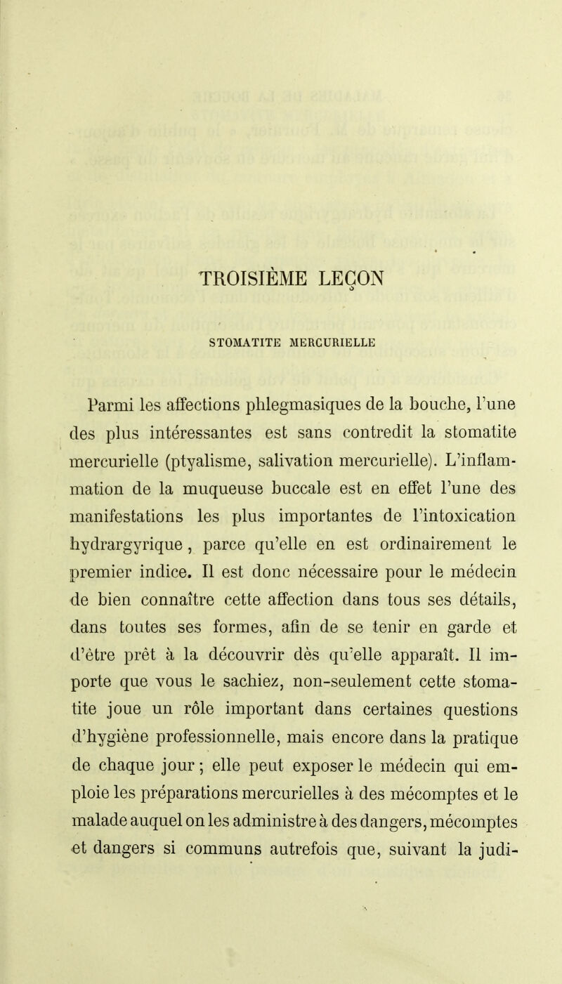 TROISIÈME LEÇON STOMATITE MERCURIELLE Parmi les affections phlegmasiques de la bouche, l'une des plus intéressantes est sans contredit la stomatite mercurielle (ptyalisme, salivation mercurielle). L'inflam- mation de la muqueuse buccale est en effet Tune des manifestations les plus importantes de l'intoxication hydrargyrique, parce qu'elle en est ordinairement le premier indice. Il est donc nécessaire pour le médecin de bien connaître cette affection dans tous ses détails, dans toutes ses formes, afin de se tenir en garde et d'être prêt à la découvrir dès qu'elle apparaît. Il im- porte que vous le sachiez, non-seulement cette stoma- tite joue un rôle important dans certaines questions d'hygiène professionnelle, mais encore dans la pratique de chaque jour ; elle peut exposer le médecin qui em- ploie les préparations mercurielles à des mécomptes et le malade auquel on les administre à des dangers, mécomptes et dangers si communs autrefois que, suivant la judi-