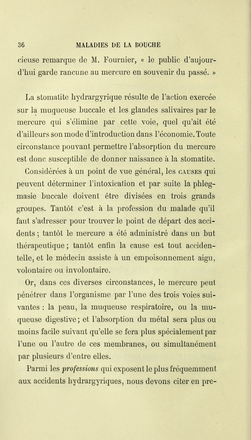 cieuse remarque de M. Fournier, « le public d'aujour- d'hui garde rancune au mercure en souvenir du passé. » La stomatite hydrargyrique résulte de l'action exercée sur la muqueuse buccale et les glandes salivaires par le mercure qui s'élimine par cette voie, quel qu'ait été d'ailleurs son mode d'introduction dans l'économie. Toute circonstance pouvant permettre l'absorption du mercure est donc susceptible de donner naissance à la stomatite. Considérées à un point de vue général, les causés qui peuvent déterminer l'intoxication et par suite la phleg- masie buccale doivent être divisées en trois grands groupes. Tantôt c'est à la profession du malade qu'il faut s'adresser pour trouver le point de départ des acci- dents ; tantôt le mercure a été administré dans un but thérapeutique ; tantôt enfin la cause est tout acciden- telle, et le médecin assiste à un empoisonnement aigu, volontaire ou involontaire. Or, dans ces diverses circonstances, le mercure peut pénétrer dans l'organisme par l'une des trois voies sui- vantes : la peau, la muqueuse respiratoire, ou la mu- queuse digestive ; et l'absorption du métal sera plus ou moins facile suivant qu'elle se fera plus spécialement par l'une ou l'autre de ces membranes, ou simultanément par plusieurs d'entre elles. Parmi les professions qui exposent le plus fréquemment aux accidents hydrargyriques, nous devons citer en pre-