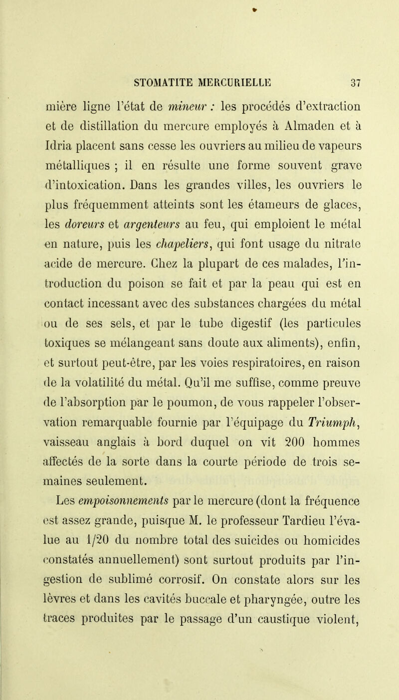 mière ligne l'état de mmeiir : les procédés d'extraction et de distillation du mercure employés à Almaden et à Idria placent sans cesse les ouvriers au milieu de vapeurs métalliques ; il en résulte une forme souvent grave d'intoxication. Dans les grandes villes, les ouvriers le plus fréquemment atteints sont les étameurs de glaces, les doreurs et argenteurs au feu, qui emploient le métal •en nature, puis les chapeliers, qui font usage du nitrate acide de mercure. Chez la plupart de ces malades, Tin- troduction du poison se fait et par la peau qui est en contact incessant avec des substances chargées du métal ou de ses sels, et par le tube digestif (les particules toxiques se mélangeant sans doute aux aliments), enfin, et surtout peut-être, par les voies respiratoires, en raison de la volatilité du métal. Qu'il me suffise, comme preuve de l'absorption par le poumon, de vous rappeler l'obser- vation remarquable fournie par l'équipage du Triumph^ vaisseau anglais à bord duquel on vit 200 hommes affectés de la sorte dans la courte période de trois se- maines seulement. Les empoisonnements parle mercure (dont la fréquence est assez grande, puisque M. le professeur Tardieu l'éva- lue au 1/20 du nombre total des suicides ou homicides constatés annuellement) sont surtout produits par l'in- gestion de sublimé corrosif. On constate alors sur les lèvres et dans les cavités buccale et pharyngée, outre les traces produites par le passage d'un caustique violent,