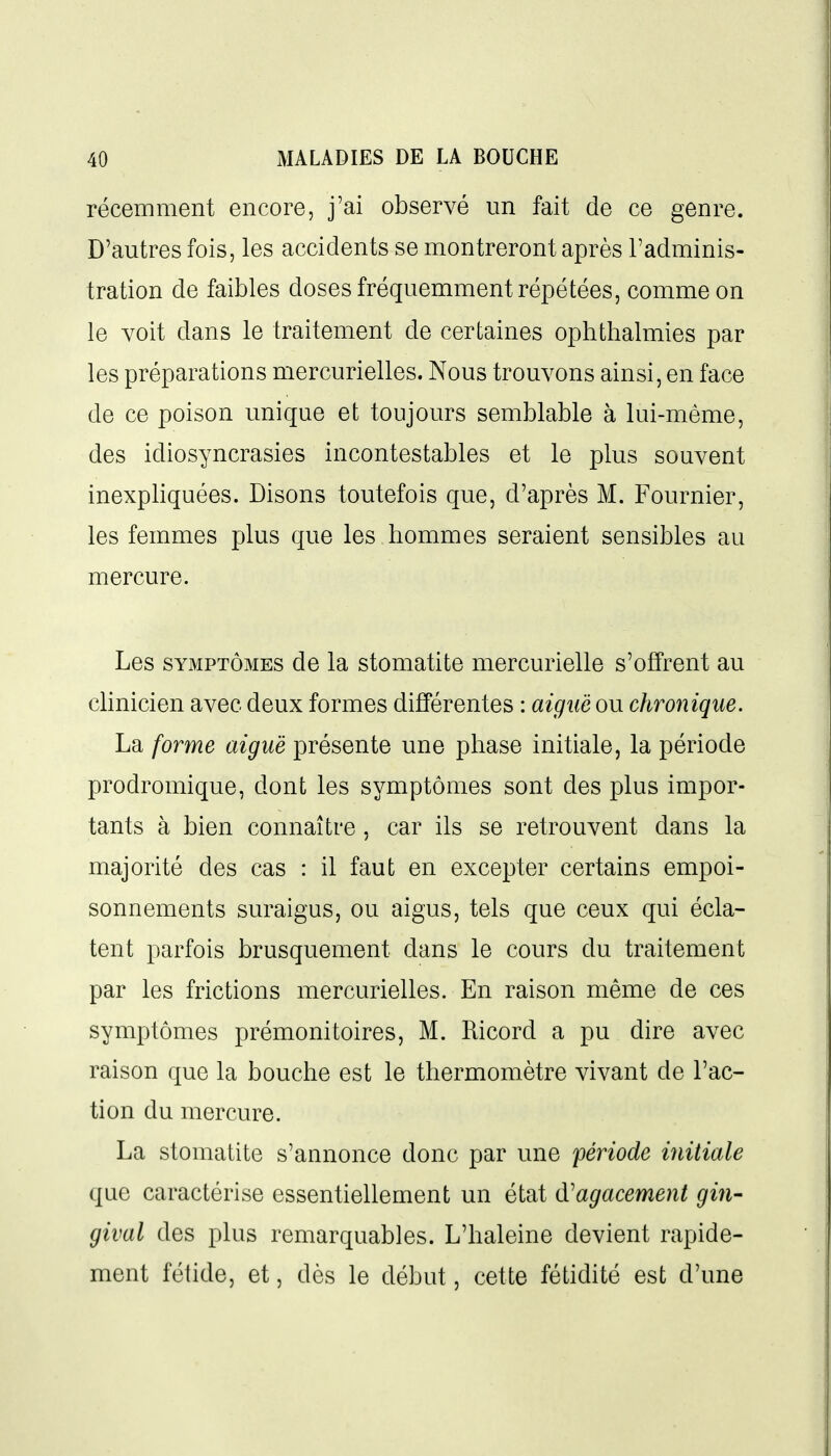 récemment encore, j'ai observé un fait de ce genre. D'autres fois, les accidents se montreront après l'adminis- tration de faibles doses fréquemment répétées, comme on le voit dans le traitement de certaines ophthalmies par les préparations mercurielles. Nous trouvons ainsi, en face de ce poison unique et toujours semblable à lui-même, des idiosyncrasies incontestables et le plus souvent inexpliquées. Disons toutefois que, d'après M. Fournier, les femmes plus que les hommes seraient sensibles au mercure. Les SYMPTÔMES de la stomatite mercurielle s'offrent au clinicien avec deux formes différentes : aiguë ou chronique. La forme aiguë présente une phase initiale, la période prodromique, dont les symptômes sont des plus impor- tants à bien connaître , car ils se retrouvent dans la majorité des cas : il faut en excepter certains empoi- sonnements suraigus, ou aigus, tels que ceux qui écla- tent parfois brusquement dans le cours du traitement par les frictions mercurielles. En raison même de ces symptômes prémonitoires, M. Ricord a pu dire avec raison que la bouche est le thermomètre vivant de l'ac- tion du mercure. La stomatite s'annonce donc par une période initiale que caractérise essentiellement un état (ïagacement gin- gival des plus remarquables. L'haleine devient rapide- ment fétide, et, dès le début, cette fétidité est d'une