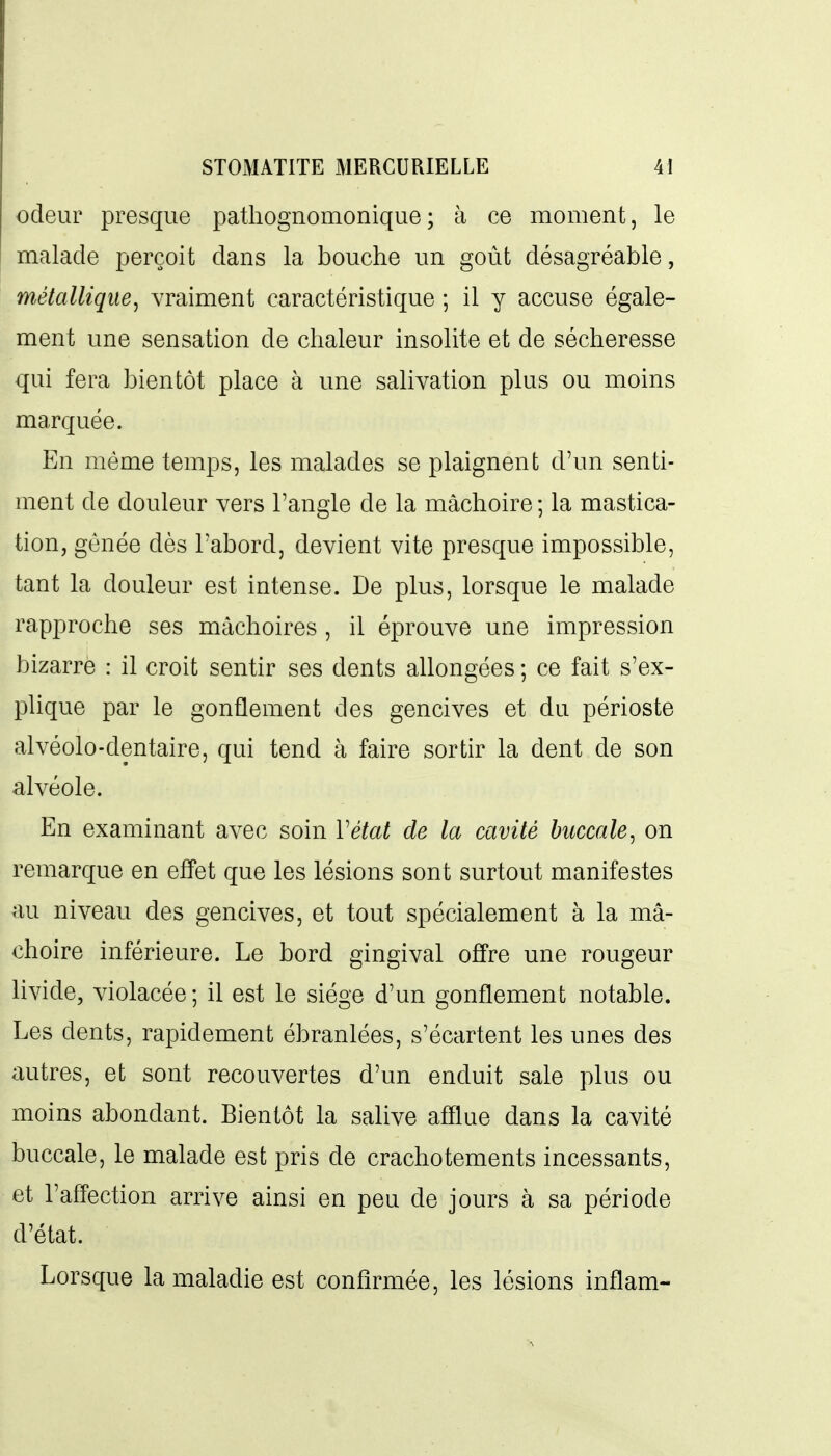 odeur presque pathognomonique; à ce moment, le malade perçoit dans la bouche un goût désagréable, métallique, vraiment caractéristique ; il y accuse égale- ment une sensation de chaleur insolite et de sécheresse qui fera bientôt place à une salivation plus ou moins marquée. En même temps, les malades se plaignent d'un senti- ment de douleur vers l'angle de la mâchoire ; la mastica- tion, gênée dès l'abord, devient vite presque impossible, tant la douleur est intense. De plus, lorsque le malade rapproche ses mâchoires , il éprouve une impression bizarre : il croit sentir ses dents allongées ; ce fait s'ex- plique par le gonflement des gencives et du périoste alvéolo-dentaire, qui tend à faire sortir la dent de son alvéole. En examinant avec soin Vétat de la cavité buccale, on remarque en effet que les lésions sont surtout manifestes au niveau des gencives, et tout spécialement à la mâ- choire inférieure. Le bord gingival offre une rougeur livide, violacée; il est le siège d'un gonflement notable. Les dents, rapidement ébranlées, s'écartent les unes des autres, et sont recouvertes d'un enduit sale plus ou moins abondant. Bientôt la salive afflue dans la cavité buccale, le malade est pris de crachotements incessants, et l'affection arrive ainsi en peu de jours à sa période d'état. Lorsque la maladie est confirmée, les lésions inflam-