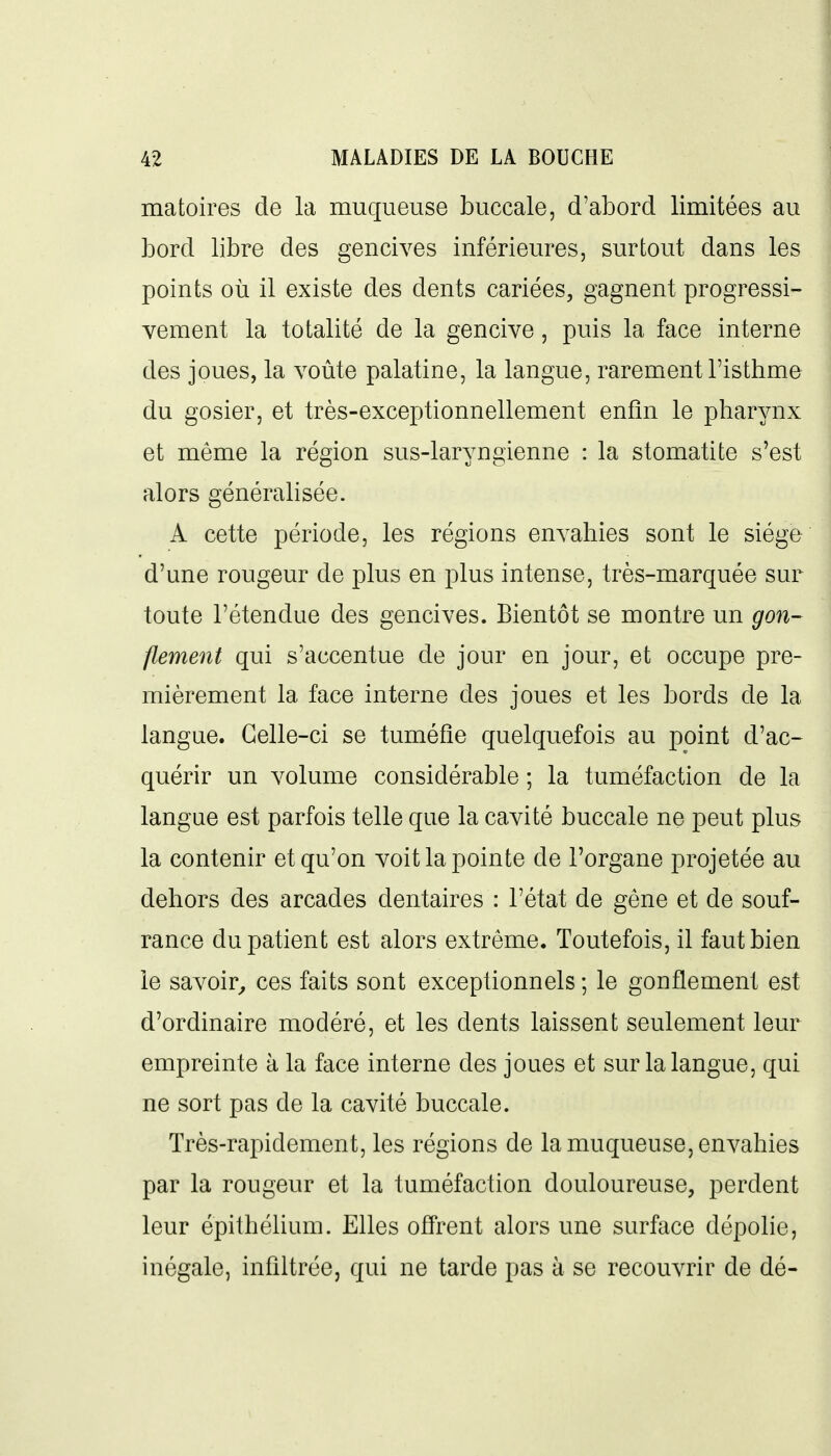 matoires de la muqueuse buccale, d'abord limitées au bord libre des gencives inférieures, surtout dans les points où il existe des dents cariées, gagnent progressi- vement la totalité de la gencive, puis la face interne des joues, la voûte palatine, la langue, rarement l'isthme du gosier, et très-exceptionnellement enfin le pharynx et même la région sus-laryngienne : la stomatite s'est alors générahsée. A cette période, les régions envahies sont le siège d'une rougeur de plus en plus intense, très-marquée sur toute l'étendue des gencives. Bientôt se montre un gon- flement qui s'accentue de jour en jour, et occupe pre- mièrement la face interne des joues et les bords de la langue. Celle-ci se tuméfie quelquefois au point d'ac- quérir un volume considérable ; la tuméfaction de la langue est parfois telle que la cavité buccale ne peut plus la contenir et qu'on voit la pointe de l'organe projetée au dehors des arcades dentaires : l'état de gêne et de souf- rance du patient est alors extrême. Toutefois, il faut bien le savoir^ ces faits sont exceptionnels ; le gonflement est d'ordinaire modéré, et les dents laissent seulement leur empreinte à la face interne des joues et sur la langue, qui ne sort pas de la cavité buccale. Très-rapidement, les régions de la muqueuse, envahies par la rougeur et la tuméfaction douloureuse, perdent leur épithéUum. Elles offrent alors une surface dépolie, inégale, infiltrée, qui ne tarde pas à se recouvrir de dé-