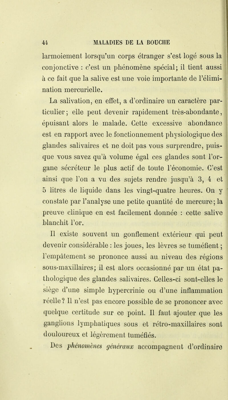larmoiement lorsqu'un corps étranger s'est logé sous la conjonctive : c'est un phénomène spécial; il tient aussi à ce fait que la salive est une voie importante de l'élimi- nation mercurielle. La salivation, en effet, a d'ordinaire un caractère par- ticulier; elle peut devenir rapidement très-abondante, épuisant alors le malade. Cette excessive abondance est en rapport avec le fonctionnement physiologique des glandes sahvaires et ne doit pas vous surprendre, puis- que vous savez qu'à volume égal ces glandes sont l'or- gane sécréteur le plus actif de toute l'économie. C'est ainsi que l'on a vu des sujets rendre jusqu'à 3, 4 et 5 litres de liquide dans les vingt-quatre heures. On y constate par l'analyse une petite quantité de mercure; la preuve clinique en est facilement donnée : cette salive blanchit l'or. Il existe souvent un gonflement extérieur qui peut devenir considérable : les joues, les lèvres se tuméfient ; l'empâtement se prononce aussi au niveau des régions sous-maxillaires ; il est alors occasionné par un état pa- thologique des glandes salivaires. Celles-ci sont-elles le siège d'une simple hypercrinie ou d'une inflammation réelle? Il n'est pas encore possible de se prononcer avec quelque certitude sur ce point. Il faut ajouter que les ganghons lymphatiques sous et rétro-maxillaires sont douloureux et légèrement tuméfiés. Des phéiiomènes généraux accompagnent d'ordinaire
