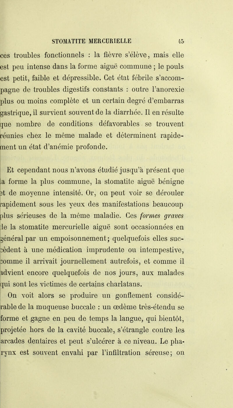ces troubles fonctionnels : la fièvre s'élève, mais elle est peu intense dans la forme aiguë commune ; le pouls est petit, faible et dépressible. Cet état fébrile s'accom- pagne de troubles digestifs constants : outre l'anorexie plus ou moins complète et un certain degré d'embarras gastrique, il survient souvent de la diarrhée. Il en résulte cfue nombre de conditions défavorables se trouvent réunies chez le même malade et déterminent rapide- ment un état d'anémie profonde. ' Et cependant nous n'avons étudié jusqu'à présent que la forme la plus commune, la stomatite aiguë bénigne 3t de moyenne intensité. Or, on peut voir se dérouler rapidement sous les yeux des manifestations beaucoup plus sérieuses de la même maladie. Ces formes graves :1e la stomatite mercurielle aiguë sont occasionnées en vénérai par un empoisonnement ; quelquefois elles suc- cèdent à une médication imprudente ou intempestive, 3omme il arrivait journellement autrefois, et comme il advient encore quelquefois de nos jours, aux malades qui sont les victimes de certains charlatans. I On voit alors se produire un gonflement considé- rable de la muqueuse buccale : un œdème très-étendu se forme et gagne en peu de temps la langue, qui bientôt, projetée hors de la cavité buccale, s'étrangle contre les |arcades dentaires et peut s'ulcérer à ce niveau. Le pha- rynx est souvent envahi par l'infiltration séreuse; on