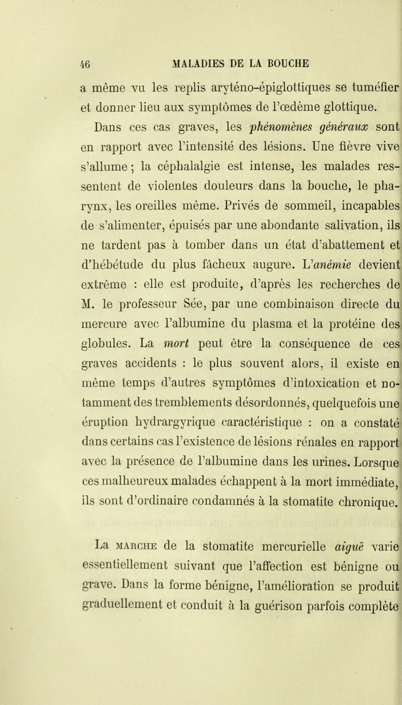 a même vu les replis aryténo-épiglottiques se tuméfier et donner lieu aux symptômes de l'œdème glottique. Dans ces cas graves, les phénomènes généraux sont en rapport avec l'intensité des lésions. Une fièvre vive s'allume ; la céphalalgie est intense, les malades res- sentent de violentes douleurs dans la bouche, le pha- rynx, les oreilles même. Privés de sommeil, incapables de s'alimenter, épuisés par une abondante salivation, ils ne tardent pas à tomber dans un état d'abattement et d'hébétude du plus fâcheux augure. Vanémie devient extrême : elle est produite, d'après les recherches de M. le professeur Sée, par une combinaison directe du mercure avec l'albumine du plasma et la protéine des globules. La mort peut être la conséquence de ces graves accidents : le plus souvent alors, il existe en même temps d'autres symptômes d'intoxication et no- tamment des tremblements désordonnés, quelquefois une éruption hydrargyrique caractéristique : on a constaté dans certains cas l'existence de lésions rénales en rapport avec la présence de l'albumine dans les urines. Lorsque ces malheureux malades échappent à la mort immédiate, ils sont d'ordinaire condamnés à la stomatite chronique. La MARCHE de la stomatite mercurielle aiguë varie essentiellement suivant que l'afî'ection est bénigne ou grave. Dans la forme bénigne, l'amélioration se produit graduellement et conduit à la guérison parfois complète