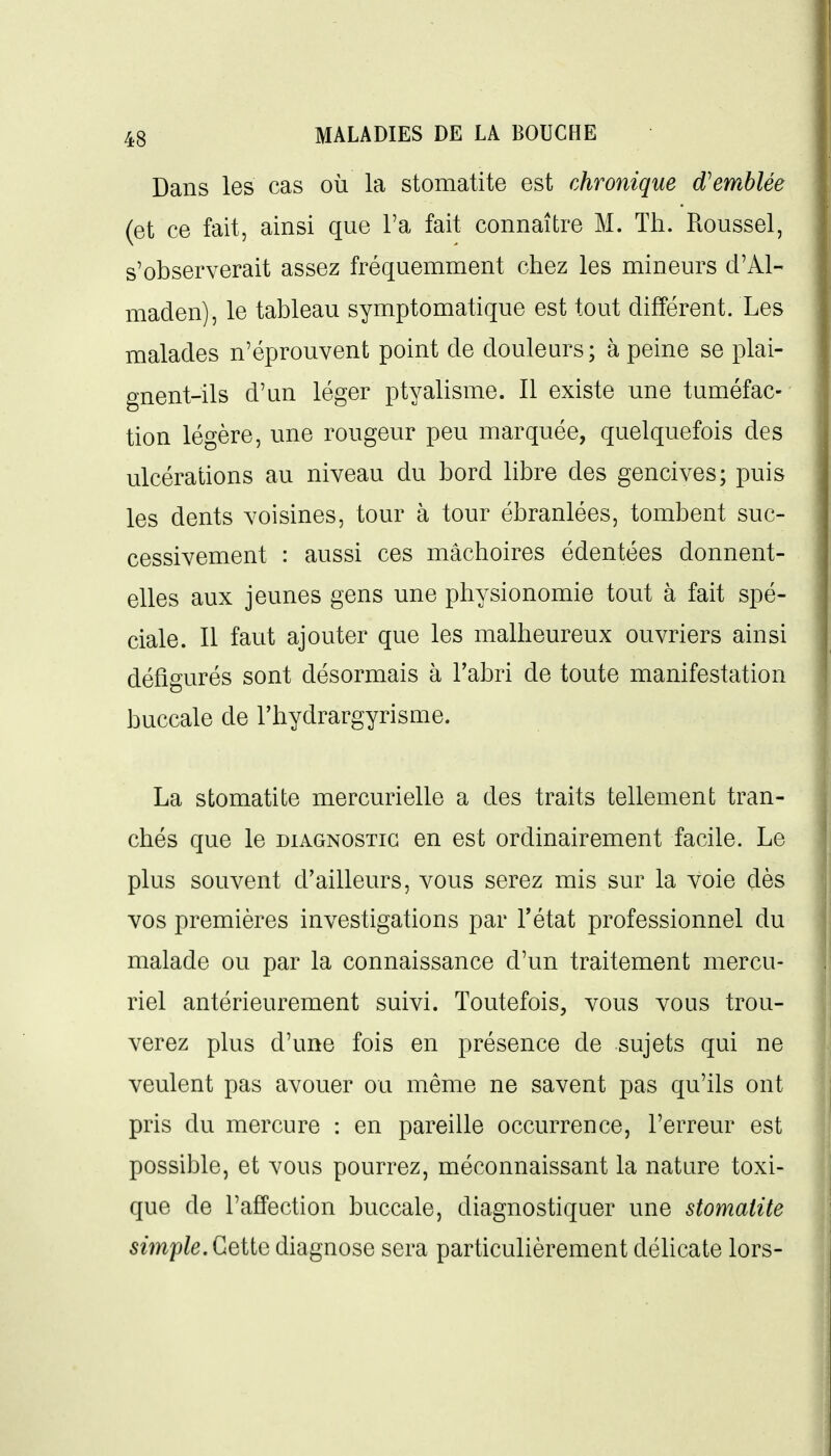Dans les cas où la stomatite est chronique d'emblée (et ce fait, ainsi que l'a fait connaître M. Th. Roussel, s'observerait assez fréquemment chez les mineurs d'Al- maden), le tableau symptomatique est tout différent. Les malades n'éprouvent point de doulem^s; à peine se plai- gnent-ils d'an léger ptyalisme. Il existe une tuméfac- tion légère, une rougeur peu marquée, quelquefois des ulcérations au niveau du bord libre des gencives; puis les dents voisines, tour à tour ébranlées, tombent suc- cessivement : aussi ces mâchoires édentées donnent- elles aux jeunes gens une physionomie tout à fait spé- ciale. Il faut ajouter que les malheureux ouvriers ainsi défigurés sont désormais à l'abri de toute manifestation buccale de l'hydrargyrisme. La stomatite mercurielle a des traits tellement tran- chés que le diagnostic en est ordinairement facile. Le plus souvent d'ailleurs, vous serez mis sur la voie dès vos premières investigations par l'état professionnel du malade ou par la connaissance d'un traitement mercu- riel antérieurement suivi. Toutefois, vous vous trou- verez plus d'une fois en présence de sujets qui ne veulent pas avouer ou même ne savent pas qu'ils ont pris du mercure : en pareille occurrence, l'erreur est possible, et vous pourrez, méconnaissant la nature toxi- que de l'affection buccale, diagnostiquer une stomatite simple. CqHq diagnose sera particulièrement déhcate lors-