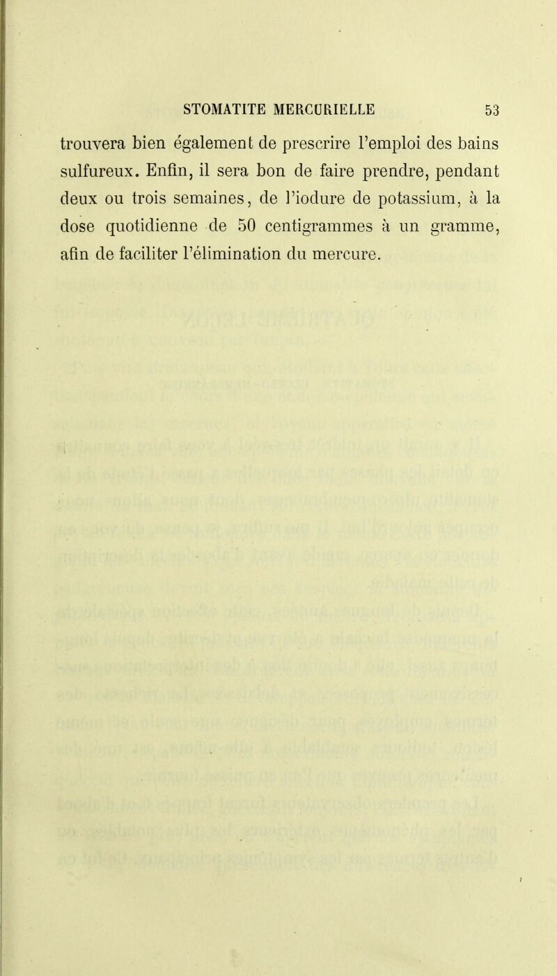 trouvera bien également de prescrire l'emploi des bains sulfureux. Enfin, il sera bon de faire prendre, pendant deux ou trois semaines, de l'iodure de potassium, à la dose quotidienne de 50 centigrammes à un gramme, afin de faciliter l'élimination du mercure.