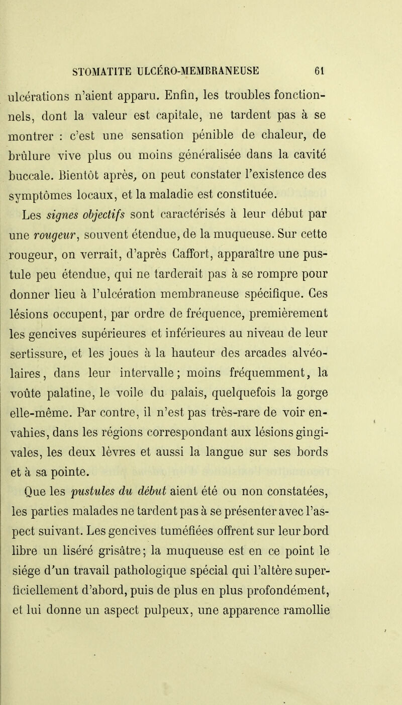 ulcérations n'aient apparu. Enfin, les troubles fonction- nels, dont la valeur est capitale, ne tardent pas à se montrer : c'est une sensation pénible de chaleur, de brûlure vive plus ou moins généralisée dans la cavité buccale. Bientôt après^ on peut constater l'existence des symptômes locaux, et la maladie est constituée. Les signes objectifs sont caractérisés à leur début par une rougeur^ souvent étendue, de la muqueuse. Sur cette rougeur, on verrait, d'après Gaffort, apparaître une pus- tule peu étendue, qui ne tarderait pas à se rompre pour donner lieu à l'ulcération membraneuse spécifique. Ces lésions occupent, par ordre de fréquence, premièrement les gencives supérieures et inférieures au niveau de leur sertissure, et les joues à la hauteur des arcades alvéo- laires, dans leur intervalle; moins fréquemment, la voûte palatine, le voile du palais, quelquefois la gorge elle-même. Par contre, il n'est pas très-rare de voir en- vahies, dans les régions correspondant aux lésions gingi- vales, les deux lèvres et aussi la langue sur ses bords et à sa pointe. Que les 'pustules du début aient été ou non constatées, les parties malades ne tardent pas à se présenter avec l'as- pect suivant. Les gencives tuméfiées offrent sur leur bord libre un liséré grisâtre; la muqueuse est en ce point le siège d'un travail pathologique spécial qui l'altère super- ficiellement d'abord, puis de plus en plus profondém^ent, et lui donne un aspect pulpeux, une apparence ramoUie
