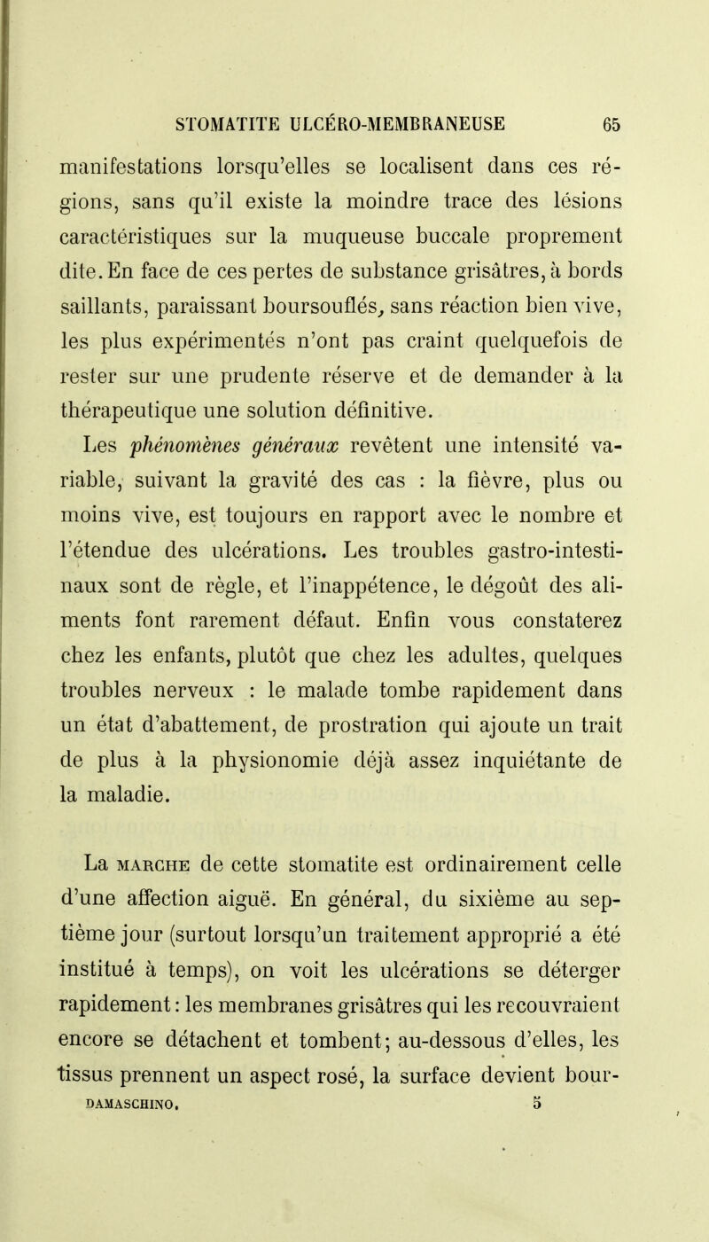 manifestations lorsqu'elles se localisent dans ces ré- gions, sans qu'il existe la moindre trace des lésions caractéristiques sur la muqueuse buccale proprement dite. En face de ces pertes de substance grisâtres, à bords saillants, paraissant boursouflés^ sans réaction bien vive, les plus expérimentés n'ont pas craint quelquefois de rester sur une prudente réserve et de demander à la thérapeutique une solution définitive. Les phénomènes généraux revêtent une intensité va- riable, suivant la gravité des cas : la fièvre, plus ou moins vive, est toujours en rapport avec le nombre et l'étendue des ulcérations. Les troubles gastro-intesti- naux sont de règle, et l'inappétence, le dégoût des ali- ments font rarement défaut. Enfin vous constaterez chez les enfants, plutôt que chez les adultes, quelques troubles nerveux : le malade tombe rapidement dans un état d'abattement, de prostration qui ajoute un trait de plus à la physionomie déjà assez inquiétante de la maladie. La MARCHE de cette stomatite est ordinairement celle d'une affection aiguë. En général, du sixième au sep- tième jour (surtout lorsqu'un traitement approprié a été institué à temps), on voit les ulcérations se déterger rapidement : les membranes grisâtres qui les recouvraient encore se détachent et tombent; au-dessous d'elles, les tissus prennent un aspect rosé, la surface devient bour- DAMASCHINO. 5