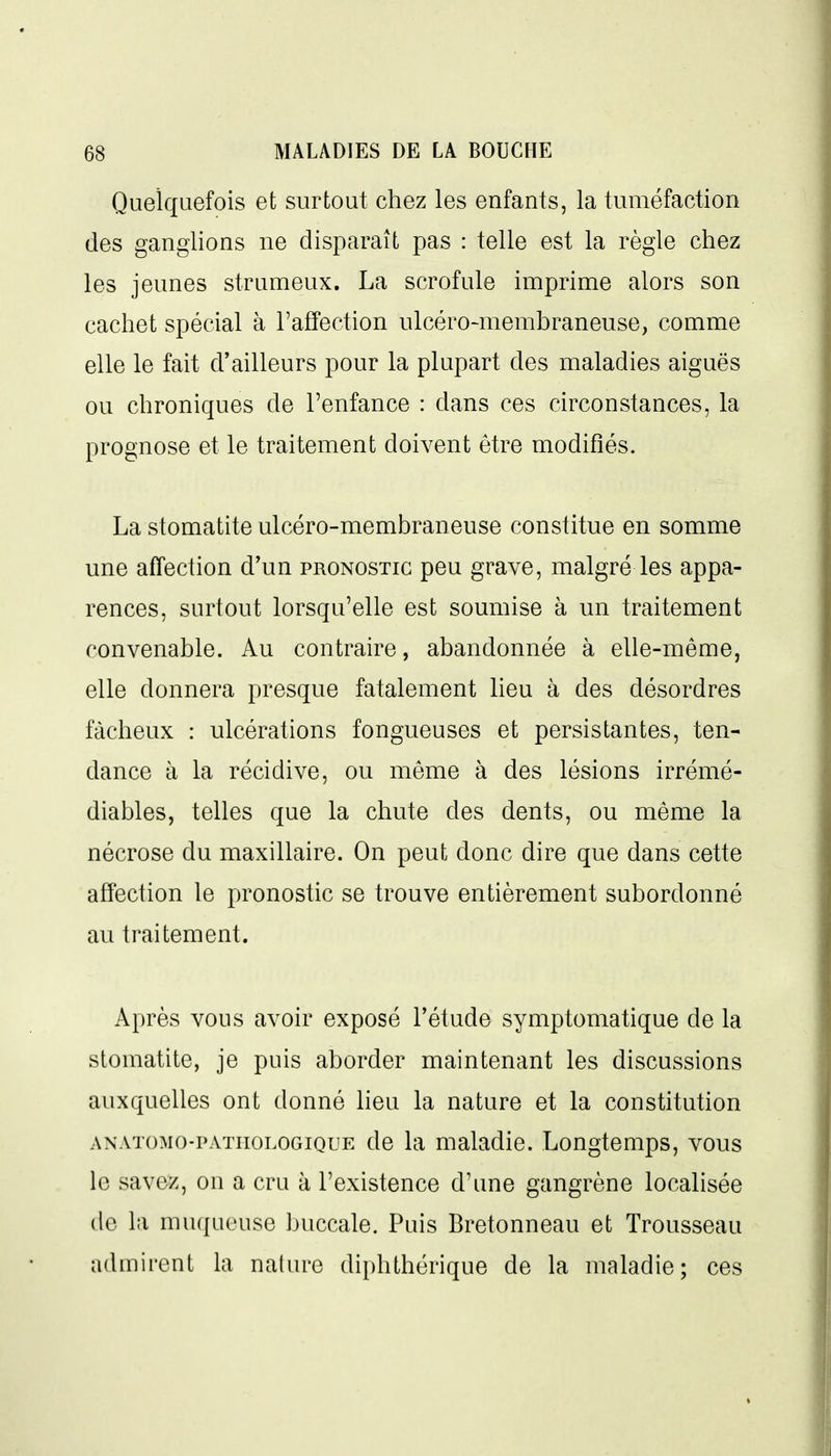 Quelquefois et surtout chez les enfants, la tuméfaction des ganglions ne disparaît pas : telle est la règle chez les jeunes strumeux. La scrofule imprime alors son cachet spécial à l'affection ulcéro-membraneuse, comme elle le fait d'ailleurs pour la plupart des maladies aiguës ou chroniques de l'enfance : dans ces circonstances, la prognose et le traitement doivent être modifiés. La stomatite ulcéro-membraneuse constitue en somme une affection d'un pronostic peu grave, malgré les appa- rences, surtout lorsqu'elle est soumise à un traitement convenable. Au contraire, abandonnée à elle-même, elle donnera presque fatalement lieu à des désordres fâcheux : ulcérations fongueuses et persistantes, ten- dance à la récidive, ou même à des lésions irrémé- diables, telles que la chute des dents, ou même la nécrose du maxillaire. On peut donc dire que dans cette affection le pronostic se trouve entièrement subordonné au traitement. Après vous avoir exposé l'étude symptomatique de la stomatite, je puis aborder maintenant les discussions auxquelles ont donné heu la nature et la constitution ANATOMo-PATHOLOGiQUE de la maladie. Longtemps, vous le savez, on a cru à l'existence d'une gangrène localisée (le la mu([ucuse Ijuccale. Puis Bretonneau et Trousseau admirent la nature diphthérique de la maladie; ces