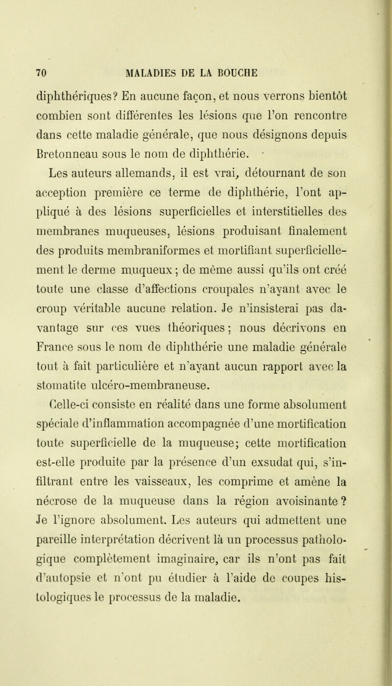 diphthériques? En aucune façon, et nous verrons bientôt combien sont différentes les lésions que l'on rencontre dans cette maladie générale, que nous désignons depuis Bretonneau sous le nom de diphthérie. • Les auteurs allemands, il est vrai^ détournant de son acception première ce terme de diphthérie, l'ont ap- pliqué à des lésions superficielles et interstitielles des membranes muqueuses, lésions produisant finalement des produits membraniformes et mortifiant superficielle- ment le derme m.uqueux ; de même aussi qu'ils ont créé toute une classe d'affections croupales n'ayant avec le croup véritable aucune relation. Je n'insisterai pas da- vantage sur ces vues théoriques ; nous décrivons en France sous le nom de diphthérie une maladie générale tout à fait particulière et n'ayant aucun rapport avec la stomatite ulcéro-membraneuse. Celle-ci consiste en réalité dans une forme absolument spéciale d'inflammation accompagnée d'une mortification toute superficielle de la muqueuse; cette mortification est-elle produite par la présence d'un exsudât qui, s'in- filtrant entre les vaisseaux, les comprime et amène la nécrose de la muqueuse dans la région avoisinante ? Je l'ignore absolument. Les auteurs qui admettent une pareille interprétation décrivent là un processus patholo- gique complètement imaginaire, car ils n'ont pas fait d'autopsie et n'ont pu étudier à l'aide de coupes his- tologiques le processus de la maladie.