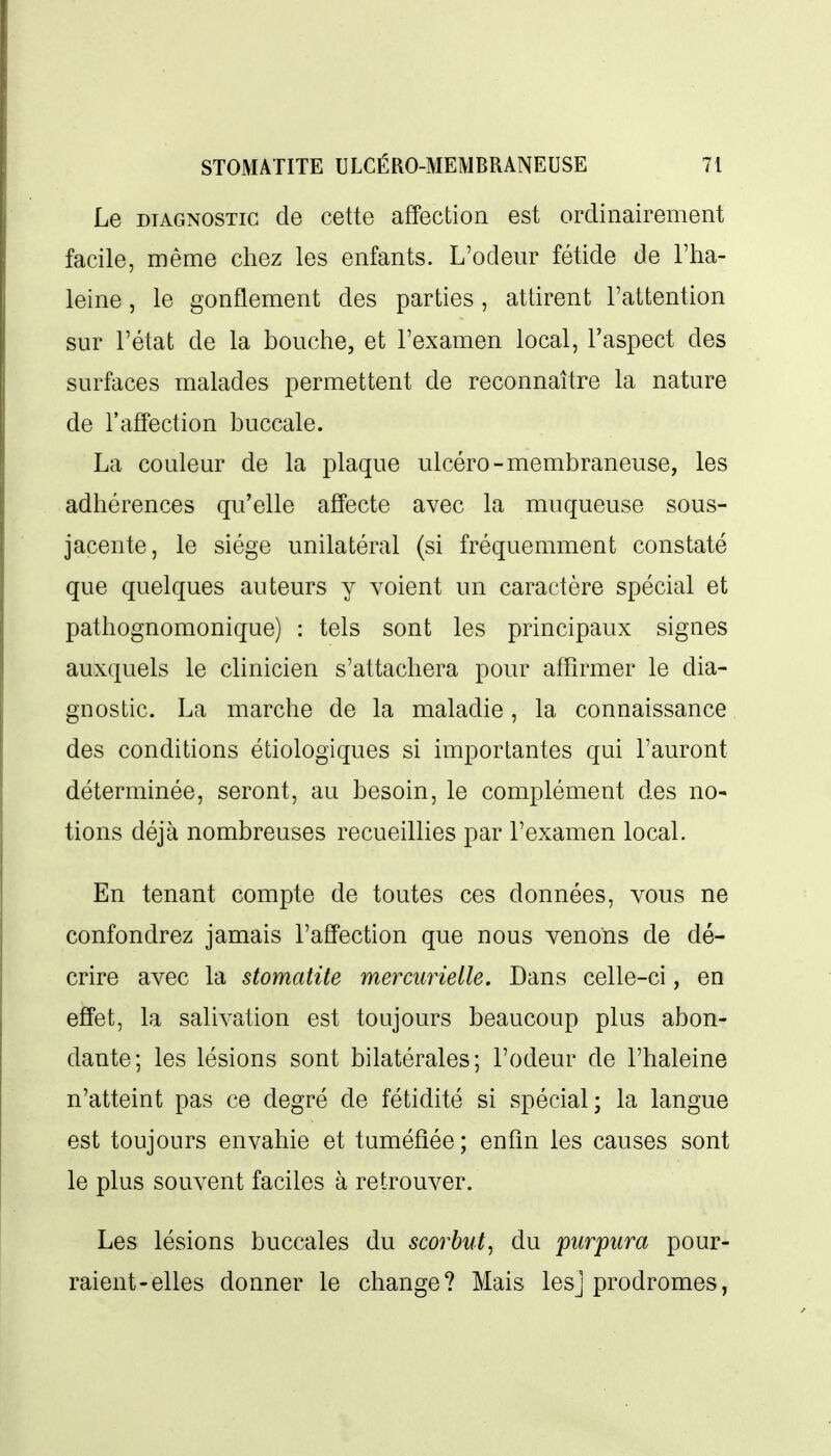 Le DIAGNOSTIC de cette affection est ordinairement facile, même chez les enfants. L'odeur fétide de l'ha- leine , le gonflement des parties, attirent l'attention sur l'état de la bouche, et l'examen local, l'aspect des surfaces malades permettent de reconnaître la nature de l'affection buccale. La couleur de la plaque ulcéro-membraneuse, les adhérences qu'elle affecte avec la muqueuse sous- jacente, le siège unilatéral (si fréquemment constaté que quelques auteurs y voient un caractère spécial et pathognomonique) : tels sont les principaux signes auxquels le clinicien s'attachera pour affirmer le dia- gnostic. La marche de la maladie, la connaissance des conditions étiologiques si importantes qui l'auront déterminée, seront, au besoin, le complément des no- tions déjà nombreuses recueillies par l'examen local. En tenant compte de toutes ces données, vous ne confondrez jamais l'affection que nous venons de dé- crire avec la stomatite mercurielle. Dans celle-ci, en effet, la salivation est toujours beaucoup plus abon- dante; les lésions sont bilatérales; l'odeur de l'haleine n'atteint pas ce degré de fétidité si spécial; la langue est toujours envahie et tuméfiée; enfin les causes sont le plus souvent faciles à retrouver. Les lésions buccales du scorbut^ du purpura pour- raient-elles donner le change? Mais lesj prodromes,