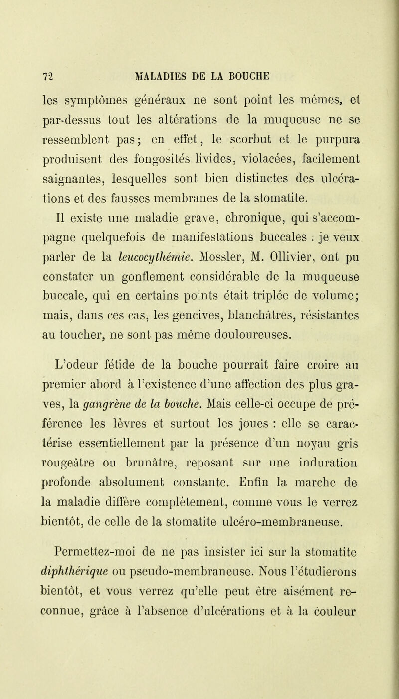 les symptômes généraux ne sont point les mêmes, et par-dessus tout les altérations de la muqueuse ne se ressemblent pas; en effet, le scorbut et le purpura produisent des fongosités livides, violacées, facilement saignantes, lesquelles sont bien distinctes des ulcéra- tions et des fausses membranes de la stomatite. Il existe une maladie grave, chronique, qui s'accom- pagne quelquefois de manifestations buccales . je veux parler de la leiicocythémie. Mossler, M. Ollivier, ont pu constater un gonflement considérable de la muqueuse buccale, qui en certains points était triplée de volume; mais, dans ces cas, les gencives, blanchâtres, résistantes au toucher, ne sont pas même douloureuses. L'odeur fétide de la bouche pourrait faire croire au premier abord à l'existence d'une afî^ection des plus gra- ves, la gangrène de la bouche. Mais celle-ci occupe de pré- férence les lèvres et surtout les joues : elle se carac- térise essemtiellement par la présence d'un noyau gris rougeâtre ou brunâtre, reposant sur une induration profonde absolument constante. Enfin la marche de la maladie diffère complètement, comme vous le verrez bientôt, de celle de la stomatite ulcéro-membraneuse. Permettez-moi de ne pas insister ici sur la stomatite diphthériqiie ou pseudo-membraneuse. Nous l'étudierons bientôt, et vous verrez qu'elle peut être aisément re- connue, grâce à l'absence d'ulcérations et à la couleur