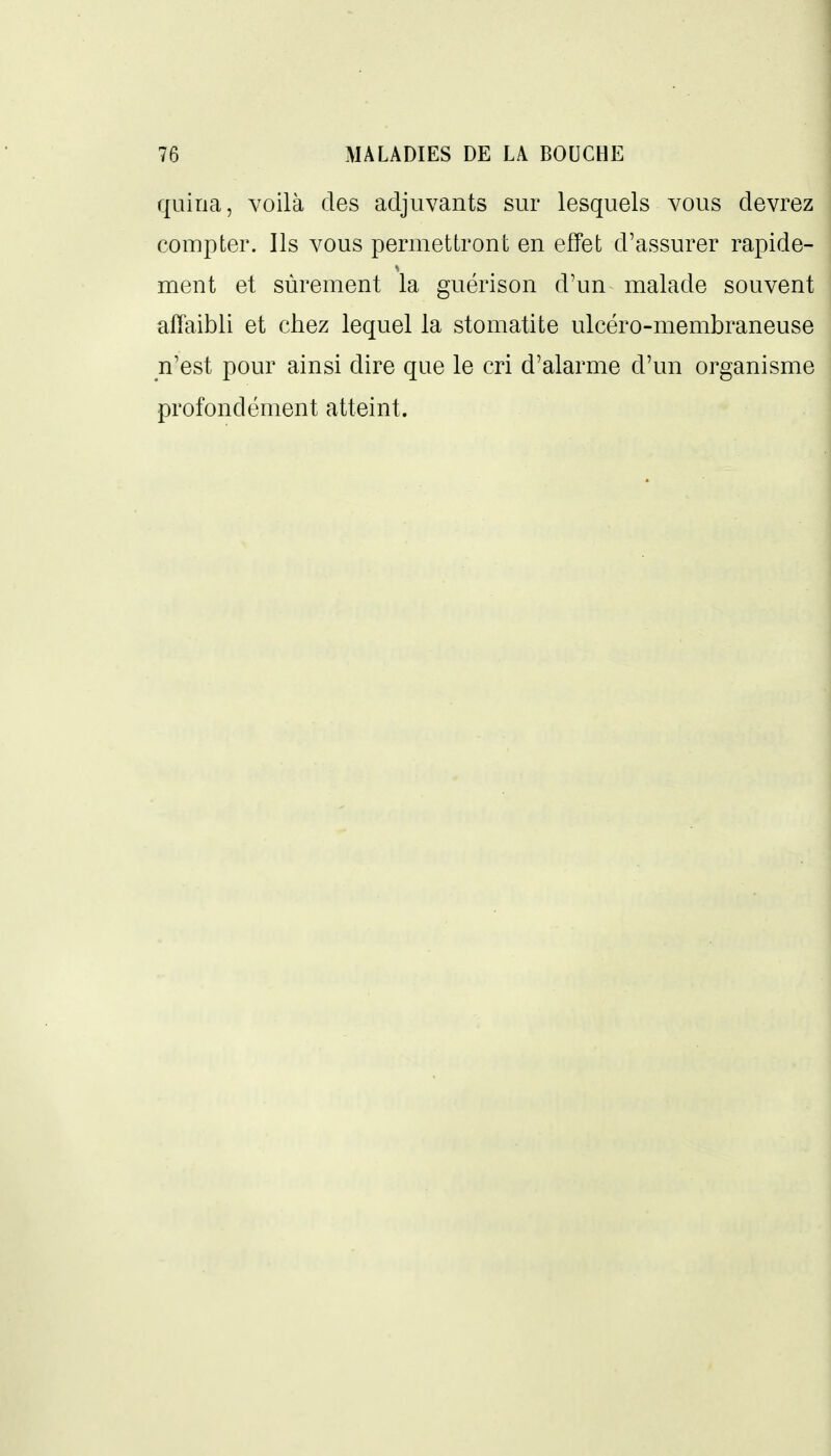 quiria, voilà des adjuvants sur lesquels vous devrez compter. Ils vous permettront en effet d'assurer rapide- ment et sûrement la guérison d'un malade souvent affaibli et chez lequel la stomatite ulcéro-membraneuse n'est pour ainsi dire que le cri d'alarme d'un organisme profondément atteint.