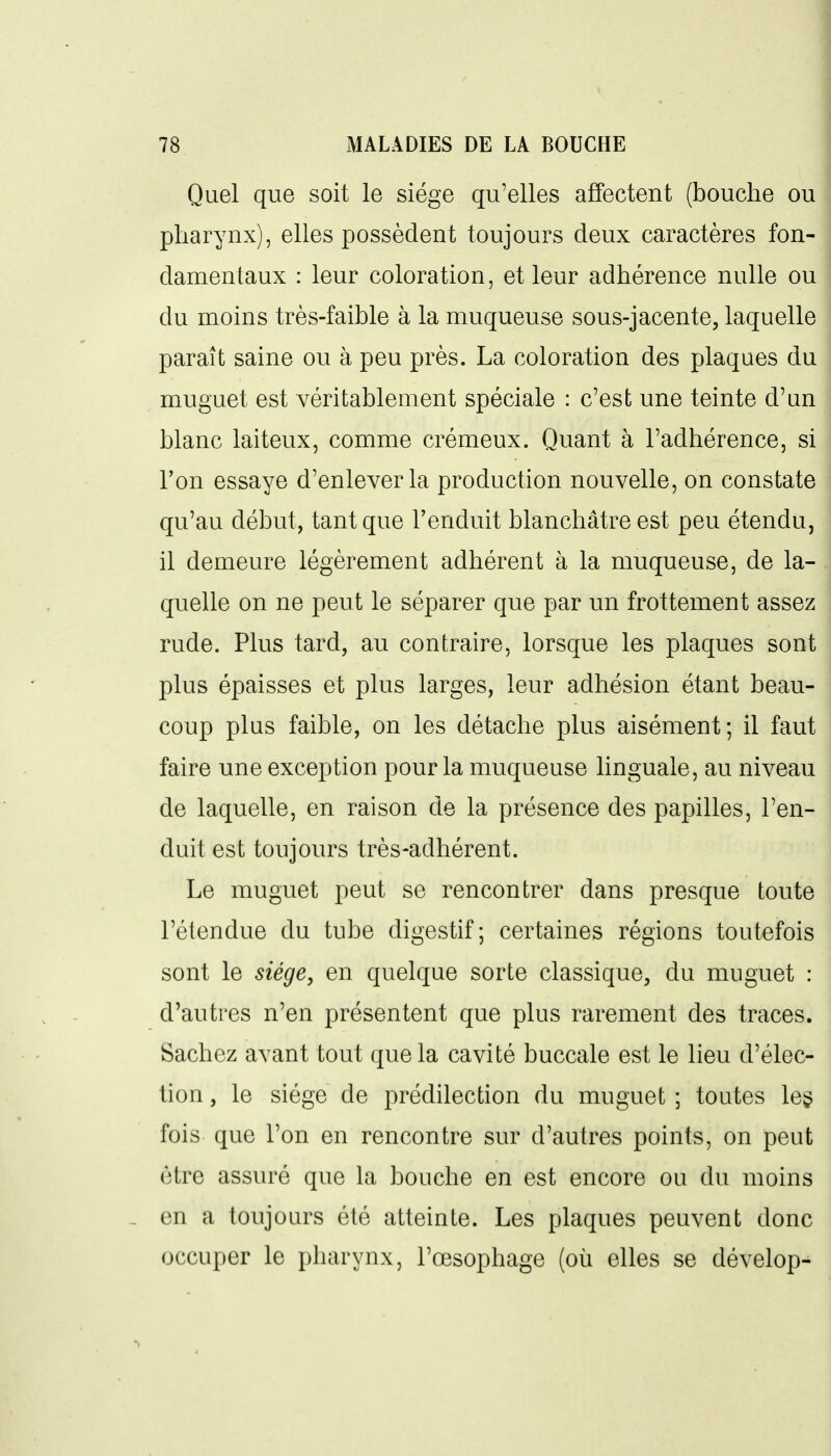 Quel que soit le siège qu'elles affectent (bouche ou pharynx), elles possèdent toujours deux caractères fon- damentaux : leur coloration, et leur adhérence nulle ou du moins très-faible à la muqueuse sous-jacente, laquelle paraît saine ou à peu près. La coloration des plaques du muguet est véritablement spéciale : c'est une teinte d'un blanc laiteux, comme crémeux. Quant à l'adhérence, si l'on essaye d'enlever la production nouvelle, on constate qu'au début, tant que l'enduit blanchâtre est peu étendu, il demeure légèrement adhérent à la muqueuse, de la- quelle on ne peut le séparer que par un frottement assez rude. Plus tard, au contraire, lorsque les plaques sont plus épaisses et plus larges, leur adhésion étant beau- coup plus faible, on les détache plus aisément; il faut faire une exception pour la muqueuse linguale, au niveau de laquelle, en raison de la présence des papilles, l'en- duit est toujours très-adhérent. Le muguet peut se rencontrer dans presque toute l'étendue du tube digestif; certaines régions toutefois sont le siège, en quelque sorte classique, du muguet : d'autres n'en présentent que plus rarement des traces. Sachez avant tout que la cavité buccale est le lieu d'élec- tion , le siège de prédilection du muguet ; toutes le$ fois que l'on en rencontre sur d'autres points, on peut être assuré que la bouche en est encore ou du moins , en a toujours été atteinte. Les plaques peuvent donc occuper le pharynx, l'œsophage (où elles se dévelop-