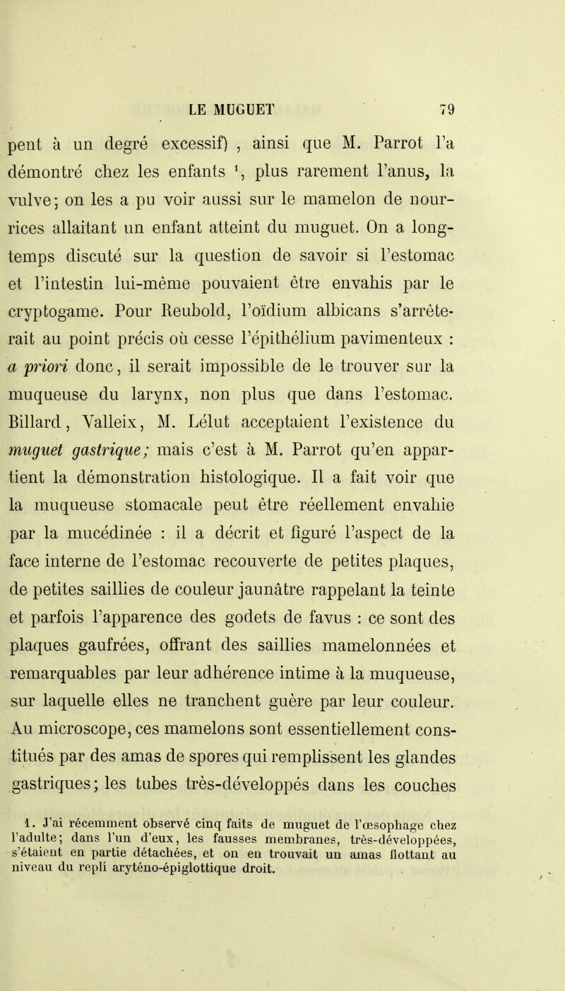peut à un degré excessif) , ainsi que M. Parrot Ta démontré chez les enfants ^, plus rarement l'anus, la vulve; on les a pu voir aussi sur le mamelon de nour- rices allaitant un enfant atteint du muguet. On a long- temps discuté sur la question de savoir si l'estomac et l'intestin lui-même pouvaient être envahis par le cryptogame. Pour Reubold, l'oïdium albicans s'arrête- rait au point précis où cesse l'épithélium pavimenteux : a priori donc, il serait impossible de le trouver sur la muqueuse du larynx, non plus que dans l'estomac. Billard, Valleix, M. Lélut acceptaient l'existence du muguet gastrique; mais c'est à M. Parrot qu'en appar- tient la démonstration histologique. Il a fait voir que la muqueuse stomacale peut être réellement envahie par la mucédinée : il a décrit et figuré l'aspect de la face interne de l'estomac recouverte de petites plaques, de petites sailHes de couleur jaunâtre rappelant la teinte et parfois l'apparence des godets de favus : ce sont des plaques gaufrées, offrant des saillies mamelonnées et remarquables par leur adhérence intime à la muqueuse, sur laquelle elles ne tranchent guère par leur couleur. Au microscope, ces mamelons sont essentiellement cons- titués par des amas de spores qui remphssent les glandes gastriques; les tubes très-développés dans les couches 1. J'ai récemment observé cinq faits de muguet de l'œsophage chez l'adulte; dans l'un d'eux, les fausses membranes, très-développées, s'étaient en partie détachées, et on en trouvait un amas flottant au niveau du repli aryténo-épiglottique droit.