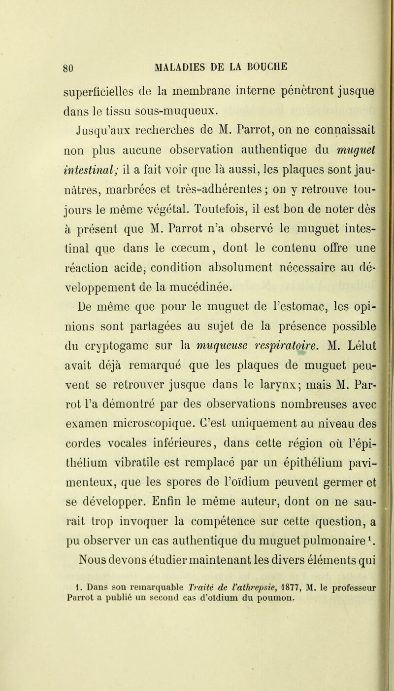 superficielles de la membrane interne pénètrent jusque dans le tissu sous-muqueux. Jusqu'aux recherches de M. Parrot, on ne connaissait non plus aucune observation authentique du muguet intestinal; il a fait voir que là aussi, les plaques sont jau- nâtres, marbrées et très-adhérentes ; on y retrouve tou- jours le même végétal. Toutefois, il est bon de noter dès à présent que M. Parrot n'a observé le muguet intes- tinal que dans le cœcuni, dont le contenu offre une réaction acide, condition absolument nécessaire au dé- veloppement de la mucédinée. De même que pour le muguet de l'estomac, les opi- nions sont partagées au sujet de la présence possible du cryptogame sur la muqueuse respiratoire. M. Lélut avait déjà remarqué que les plaques de muguet peu- vent se retrouver jusque dans le larynx; mais M. Par- rot Ta démontré par des observations nombreuses avec examen microscopique. C'est uniquement au niveau des cordes vocales inférieures, dans cette région où l'épi- thélium vibratile est remplacé par un épithélium pavi- menteux, que les spores de l'oïdium peuvent germer et se développer. Enfin le même auteur, dont on ne sau- rait trop invoquer la compétence sur cette question, a pu observer un cas authentique du muguet pulmonaire ^ Nous devons étudier maintenant les divers éléments qui 1. Dans son remarquable Traité de l'athrepsie, 1877, M. le professeur Parrot a publié un second cas d'oïdium du poumon.
