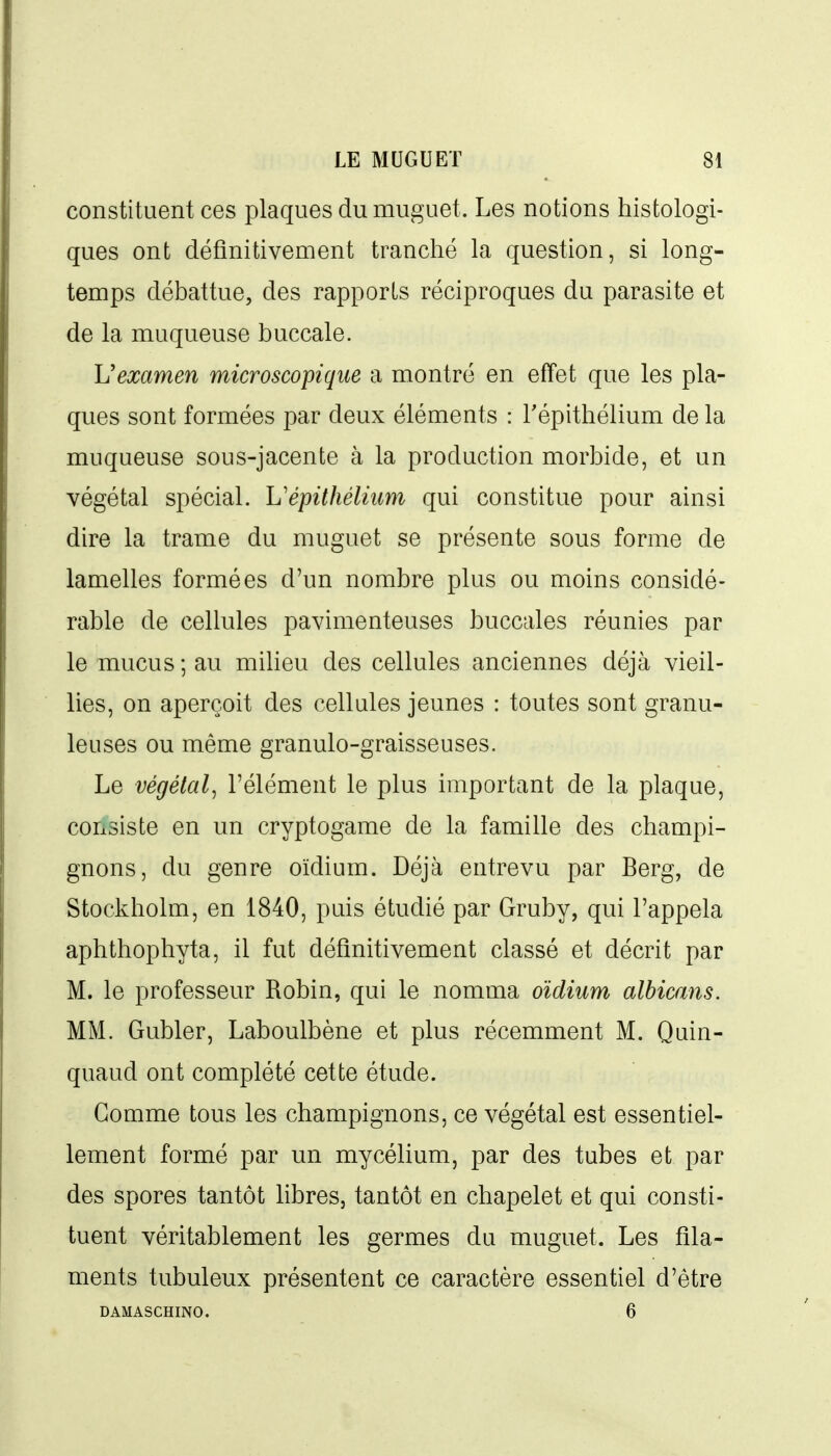 constituent ces plaques du muguet. Les notions histologi- ques ont définitivement tranché la question, si long- temps débattue, des rapports réciproques du parasite et de la muqueuse buccale. Vexamen microscopique a montré en effet que les pla- ques sont formées par deux éléments : l'épithélium de la muqueuse sous-jacente à la production morbide, et un végétal spécial. L'épithéliiim qui constitue pour ainsi dire la trame du muguet se présente sous forme de lamelles formées d'un nombre plus ou moins considé- rable de cellules pavimenteuses buccales réunies par le mucus ; au milieu des cellules anciennes déjà vieil- lies, on aperçoit des cellules jeunes : toutes sont granu- leuses ou même granulo-graisseuses. Le végétal^ l'élément le plus important de la plaque, consiste en un cryptogame de la famille des champi- gnons, du genre oïdium. Déjà entrevu par Berg, de Stockholm, en 1840, puis étudié par Gruby, qui l'appela aphthophyta, il fut définitivement classé et décrit par M. le professeur Robin, qui le nomma oïdium albicans. MM. Gubler, Laboulbène et plus récemment M. Quin- quaud ont complété cette étude. Gomme tous les champignons, ce végétal est essentiel- lement formé par un mycélium, par des tubes et par des spores tantôt libres, tantôt en chapelet et qui consti- tuent véritablement les germes du muguet. Les fila- ments tubuleux présentent ce caractère essentiel d'être DAMASCHINO. 6