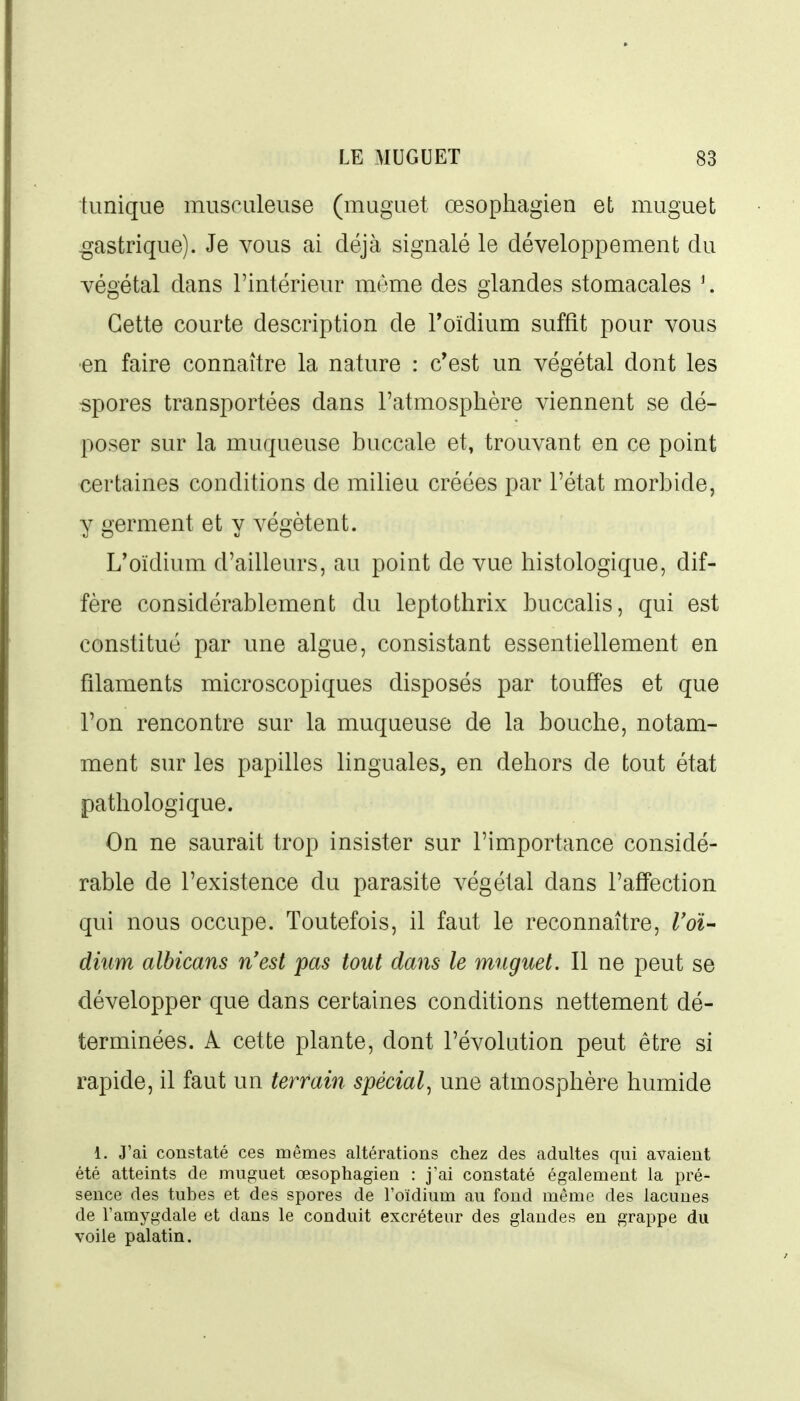 tunique musculeuse (muguet œsopliagien et muguet gastrique). Je vous ai déjà signalé le développement du végétal dans l'intérieur même des glandes stomacales \ Cette courte description de Toïdium suffît pour vous en faire connaître la nature : c'est un végétal dont les spores transportées dans l'atmosphère viennent se dé- poser sur la muqueuse buccale et, trouvant en ce point certaines conditions de milieu créées par l'état morbide, y germent et y végètent. L'oïdium d'ailleurs, au point de vue histologique, dif- fère considérablement du leptothrix buccalis, qui est constitué par une algue, consistant essentiellement en filaments microscopiques disposés par touffes et que Ton rencontre sur la muqueuse de la bouche, notam- ment sur les papilles linguales, en dehors de tout état pathologique. On ne saurait trop insister sur l'importance considé- rable de l'existence du parasite végétal dans l'affection qui nous occupe. Toutefois, il faut le reconnaître, ^o^- dium albicans n'est pas tout dans le muguet. Il ne peut se développer que dans certaines conditions nettement dé- terminées. A cette plante, dont l'évolution peut être si rapide, il faut un terrain spécial, une atmosphère humide 1. J'ai constaté ces mêmes altérations chez des adultes qui avaient été atteints de muguet œsophagien : j'ai constaté également la pré- sence des tubes et des spores de l'oïdium au fond même des lacunes de l'amygdale et dans le conduit excréteur des glandes en grappe du voile palatin.