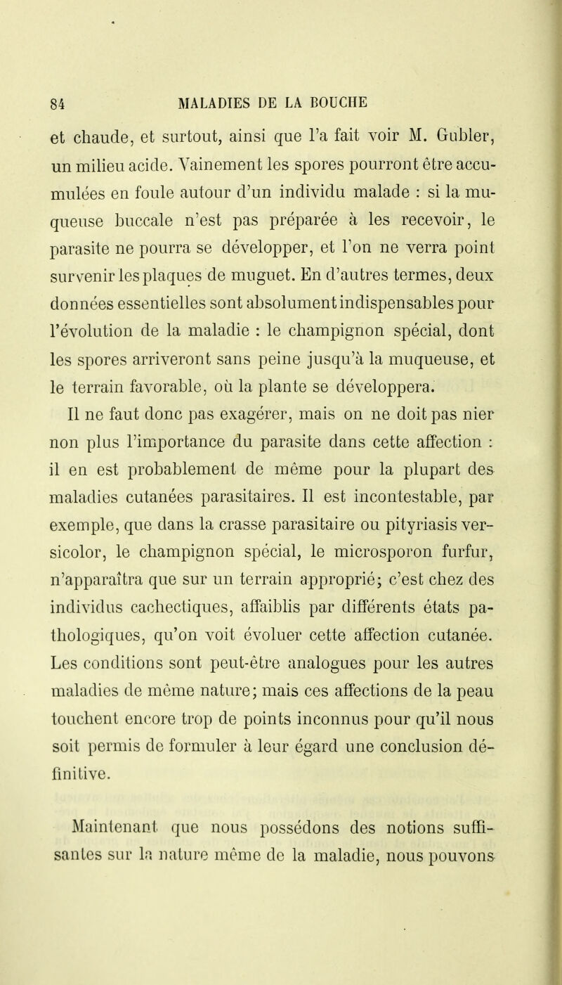 et chaude, et surtout, ainsi que l'a fait voir M. Gubler, un milieu acide. Vainement les spores pourront être accu- mulées en foule autour d'un individu malade : si la mu- queuse buccale n'est pas préparée à les recevoir, le parasite ne pourra se développer, et l'on ne verra point survenir les plaques de muguet. En d'autres termes, deux données essentielles sont absolument indispensables pour révolution de la maladie : le champignon spécial, dont les spores arriveront sans peine jusqu'à la muqueuse, et le terrain favorable, où la plante se développera. Il ne faut donc pas exagérer, mais on ne doit pas nier non plus l'importance du parasite dans cette affection : il en est probablement de même pour la plupart des maladies cutanées parasitaires. Il est incontestable, par exemple, que dans la crasse parasitaire ou pityriasis ver- sicolor, le champignon spécial, le microsporon furfur, n'apparaîtra que sur un terrain approprié; c'est chez des individus cachectiques, affaibhs par différents états pa- thologiques, qu'on voit évoluer cette affection cutanée. Les conditions sont peut-être analogues pour les autres maladies de même nature; mais ces affections de la peau touchent encore trop de points inconnus pour qu'il nous soit permis de formuler à leur égard une conclusion dé- finitive. Maintenant que nous possédons des notions suffi- santes sur la nature même de la maladie, nous pouvons