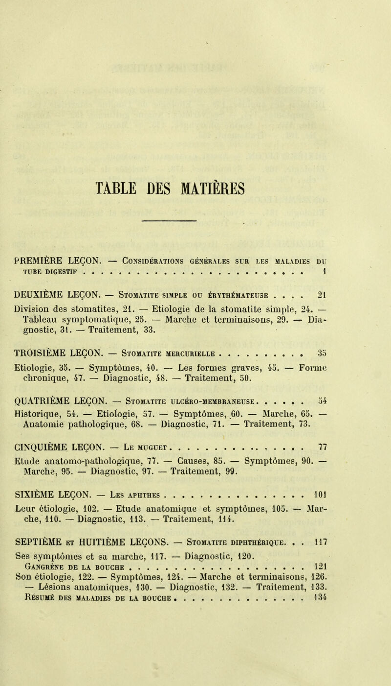 TABLE DES MATIÈRES PREMIÈRE LEÇON. — Considérations générales sur les maladies du TUBE digestif 1 DEUXIÈME LEÇON. — Stomatite simple ou érythémateuse .... 21 Division des stomatites, 21. — Etiologie de la stomatite simple, 24. — Ta!bleau symptomatique, 25. — Marche et terminaisons, 29. — Dia- gnostic, 31. — Traitement, 33. TROISIÈME LEÇON. — Stomatite mergurielle 35 Etiologie, 35. — Symptômes, 40. — Les formes graves, 45. — Forme chronique, 47. — Diagnostic, 48. — Traitement, 50. QUATRIÈME LEÇON. — Stomatite ulcéro-membraneuse 54 Historique, 54. — Etiologie, 57. — Symptômes, 60. — Marche, 65. — Anatomie pathologique, 68. — Diagnostic, 71. — Traitement, 73. CINQUIÈME LEÇON. — Le muguet , . . . . 77 Etude anatomo-pathologique, 77. — Causes, 85. — Symptômes, 90. -- Marche, 95. — Diagnostic, 97. — Traitement, 99. SIXIÈME LEÇON. — Les aphthes 101 Leur etiologie, 102. — Etude anatomique et symptômes, 105. — Mar- che, 110. — Diagnostic, 113. — Traitement, 114. SEPTIÈME et HUITIÈME LEÇONS. — Stomatite diphthérique. . . 117 Ses symptômes et sa marche, 117. — Diagnostic, 120. Gangrène de la bouche 121 Son étiologie, 122. — Symptômes, 124. — Marche et terminaisons, 126. — Lésions anatomiques, 130. — Diagnostic, 132. — Traitement, 133. Résumé des maladies de la bouche 134