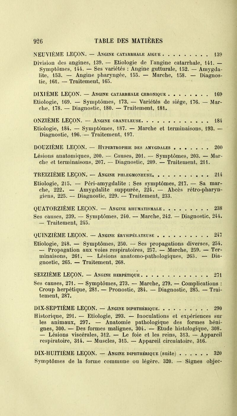 NEUVIÈME LEÇON. — Angine catarrhale aiguë 139 Division des angines, 139. — Etiologie de l'angine catarrhale, 141. — Symptômes, 144. — Ses variétés : Angine gutturale, 152. — Amygda- lite, 153. — Angine pharyngée, 155. — Marche, 158. — Diagnos- tic, 161. — Traitement, 165. DIXIÈME LEÇON. — Angine catarrhale chronique 169 Etiologie, 169. — Symptômes, 173. — Variétés de siège, 176. — Mar- che, 178. — Diagnostic, 180. — Traitement, 181. ONZIÈME LEÇON. — Angine granuleuse. 184 Etiologie, 184. — Symptômes, 187. — Marche et terminaisons, 193. — Diagnostic, 196.— Traitement, 197. DOUZIÈME LEÇON. — Hypertrophie des amygdales 200 Lésions anatomiques, 200. — Causes, 201. — Symptômes, 203. — Mar- che et terminaisons, 207. ~ Diagnostic, 209. — Traitement, 211. TREIZIÈME LEÇON. — Angine phlegmoneuse 214 Etiologie, 215. — Péri-amygdalite : Ses symptômes, 217. — Sa mar- che, 222. — Amygdalite suppurée, 224. — Abcès rétro-pharyn- giens, 225. — Diagnostic, 229. — Traitement, 233. QUATORZIÈME LEÇON. — Angine rhumatismale 238 Ses causes, 239. — Symptômes, 240. — Marche, 242. — Diagnostic, 244. — Traitement, 245. QUINZIÈME LEÇON. — Angine érysipélateuse 247 Etiologie, 248. — Symptômes, 250. — Ses propagations diverses, 254. — Propagation aux voies respiratoires, 257. — Marche, 259. — Ter- minaisons, 261. — Lésions anatomo-pathologiques, 263. — Dia- gnostic, 265. — Traitement, 268. SEIZIÈME LEÇON. — Angine herpétique 271 Ses causes, 271. — Symptômes, 273. — Marche, 279. — Complications : Croup herpétique, 281. — Pronostic, 284. — Diagnostic, 285. — Trai- tement, 287. DIX-SEPTIÈME LEÇON. — Angine diphthérique 290 Historique, 291. — Etiologie, 293. — Inoculations et expériences sur les animaux, 297. — Anatomie pathologique des formes béni- gnes, 300. — Des formes malignes, 304. -~ Etude histologique, 308. — Lésions viscérales, 312. — Le foie et les reins, 313. — Appareil respiratoire, 314. — Muscles, 315. — Appareil circulatoire, 316. DIX-HUITIÈME LEÇON. — Angine diphthérique (suite) 320 Symptômes de la forme commune ou légère, 320. — Signes objec-