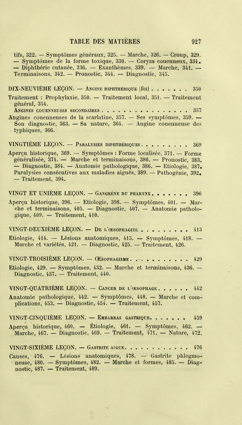 tifs, 322. — Symptômes généraux, 325. — Marche, 326. — Group, 329. — Symptômes de la forme toxique, 330. — Coryza couenneux, 334. — Diphthérie cutanée, 336. — Exanthèmes, 339. — Marche, 341. — Terminaisons, 342. — Pronostic, 344. — Diagnostic, 345. DIX-NEUVIÈME LEÇON. — Angine diphthérique (fin) 350 Traitement : Prophylaxie, 350. — Traitement local, 351. — Traitement général, 354. Angines couenneuses secondaires 357 Angines couenneuses de la scarlatine, 357. — Ses symptômes, 359. — Son diagnostic, 363. — Sa nature, 364. — Angine couenneuse des typhiques, 366. VINGTIÈME LEÇON. — Paralysies diphthériques 369 Aperçu historique, 369. — Symptômes : Forme localisée, 371. — Forme généralisée, 374. — Marche et terminaisons, 380. — Pronostic, 383, — Diagnostic, 384. — Anatomie pathologique, 386. — Etiologie, 387. Paralysies consécutives aux maladies aiguës, 389. — Pathogénie, 392. — Traitement, 394. VINGT ET UNIÈME LEÇON. — Gangrène du pharynx 396 Aperçu historique, 396. — Etiologie, 398. — Symptômes, 401. — Mar- che et terminaisons, 405. — Diagnostic, 407. — Anatomie patholo- gique, 409. — Traitement, 410. VINGT-DEUXIÈME LEÇON. — De l'oesophagiïe 413 Etiologie, 414. — Lésions anatomiques, 415. — Symptômes, 418. — Marche et variétés, 421. — Diagnostic, 425. — Traitement, 426. VINGT-TROISIÈME LEÇON. — OEsophagisme . 429 Etiologie, 429. — Symptômes, 432. — Marche et terminaisons, 436. — Diagnostic, 437. — Traitement, 440. VINGT-QUATRIÈME LEÇON. — Cancer de l'oesophage 442 Anatomie pathologique, 442. — Symptômes, 448. — Marche et com- plications, 453. — Diagnostic, 454. — Traitement, 457. VINGT-CINQUIÈME LEÇON. — Embarras gastrique 459 Aperçu historique, 460. — Étiologie, 461. — Symptômes, 462. — Marche, 467. — Diagnostic, 469. — Traitement, 471. — Nature, 472. VINGT-SIXIÈME LEÇON. — Gastrite aiguë 476 Causes, 476. — Lésions anatomiques, 478. — Gastrite phlegmo- neuse, 480. — Symptômes, 482. — Marche et formes, 485. — Diag- nostic, 487. — Traitement, 489.