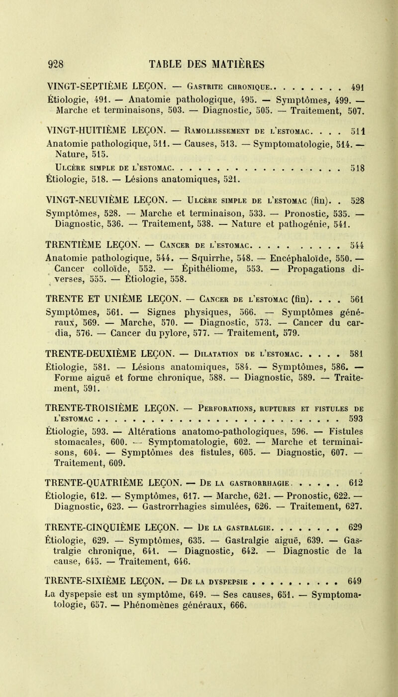 VINGT-SEPTIÈME LEÇON. — Gastrite chronique 491 Étiologie, 491. — Anatomie pathologique, 495. — Symptômes^ 499. — Marche et termmaisons, 503. — Diagnostic^ 505. — Traitement, 507. VINGT-HUITIÈME LEÇON. — Ramollissement de l'estomac. ... 511 Anatomie pathologique, 511. — Causes, 513. — Symptomatologie, 514. — Nature, 515. Ulcère simple de l'estomac 518 Étiologie, 518. — Lésions anatomiques, 521. VINGT-NEUVIÈME LEÇON. — Ulcère simple de l'estomac (fin). . 528 Symptômes, 528. — Marche et terminaison, 533. — Pronostic^ 535. — Diagnostic, 536. — Traitement, 538. — Nature et pathogénie, 541. TRENTIÈME LEÇON. — Cancer de l'estomac 544 Anatomie pathologique, 544. — Squirrhe, 548. — Encéphaloïde, 550, — Cancer colloïde, 552. — Épithéliome, 553. — Propagations di- verses, 555. — Étiologie, 558. TRENTE ET UNIÈME LEÇON. — Cancer de l'estomac (fin). ... 561 Symptômes, 561. — Signes physiques, 566. — Symptômes géné- raux_, 569. — Marche, 570. — Diagnostic, 573. — Cancer du car- dia, 576. — Cancer du pylore, 577. — Traitement, 579. TRENTE-DEUXIÈME LEÇON. — Dilatation de l'estomac 581 Étiologie, 581. — Lésions anatomiques, 584. — Symptômes, 586. — Forme aiguë et forme chronique, 588. — Diagnostic, 589. — Traite- ment, 591. TRENTE-TROISIÈME LEÇON. — Perforations, ruptures et fistules de l'estomac 593 Étiologie, 593. — Altérations anatomo-pathologiques, 596. — Fistules stomacales, 600. — Symptomatologie, 602. — Marche et terminai- sons, 604. — Symptômes des fistules, 605. — Diagnostic, 607. — Traitement, 609. TRENTE-QUATRIÈME LEÇON. — De la gastrorrhagie 612 Étiologie, 612. — Symptômes, 617. — Marche, 621. — Pronostic, 622. — Diagnostic, 623. — Gastrorrhagies simulées, 626. — Traitement, 627. TRENTE-CINQUIÈME LEÇON. — De la gastralgie 629 Étiologie, 629. — Symptômes, 635. — Gastralgie aiguë, 639. — Gas- tralgie chronique, 641. — Diagnostic^ 642. — Diagnostic de la cause, 645. — Traitement, 646. TRENTE-SIXIÈME LEÇON. — De la dyspepsie 649 La dyspepsie est un symptôme, 649. — Ses causes, 651. — Symptoma- tologie, 657. — Phénomènes généraux, 666.