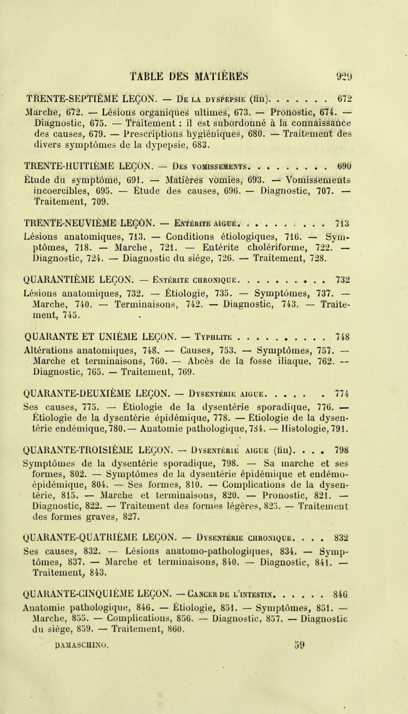 TRENTE-SEPTIÈME LEÇON. — De la dyspepsie (lin) 672 Marche, 672. — Lésions organiques ultimes, 673. — Pronostic, 674. — Diagnostic, 675. — Traitement : il est subordonné à la connaissance des causes, 679. — Prescriptions hygiéniques, 680. — Traitement des divers symptômes de la dypepsie, 683. TRENTE-HUITIÈME LEÇON. — Des vomissements m Étude du symptôme, 691. — Matières vomies, 693. — Vomissements incoercibles, 695. — Étude des causes, 696. — Diagnostic, 707. — Traitement, 709. TRENTE-NEUVIÈME LEÇON. — Entérite aiguë 713 Lésions anatomiques, 713. — Conditions étiologiques, 716. — Sym- ptômes, 718. — Marche, 721. — Entérite cholériforme, 722. — Diagnostic, 724. — Diagnostic du siège, 726. — Traitement, 728. QUARANTIÈME LEÇON. — Entérite chronique 732 Lésions anatomiques, 732. — Étiologie, 735. — Symptômes, 737. — Marche, 740. — Terminaisons, 742. — Diagnostic, 743. — Traite- ment, 745. QUARANTE ET UNIÈME LEÇON. — Typhlite 748 Altérations anatomiques, 748. — Causes, 753. Symptômes, 757. — Marche et terminaisons, 760. — Abcès de la fosse iliaque, 762. -- Diagnostic, 765. — Traitement, 769. QUARANTE-DEUXIÈME LEÇON. — Dysentérie aiguë 774 Ses causes, 775. — Étiologie de la dysentérie sporadique, 776. — Étiologie de la dysentérie épidémique, 778. — Étiologie de la dysen- térie endémique, 780.— Anatomie pathologique, 784, — Histologie, 791. QUARANTE-TROISIÈME LEÇON. — Dysentérie aiguë (lin). ... 798 Symptômes de la dysentérie sporadique, 798. — Sa marche et ses formes, 802. — Symptômes de la dysentérie épidémique et endémo- épidémique, 804. — Ses formes, 810. — Complications de la dysen- térie, 815. — Marche et terminaisons, 820. — Pronostic, 821. — Diagnostic, 822. — Traitement des formes légères, 825. — Traitement des formes graves, 827. QUARANTE-QUATRIÈME LEÇON. — Dysenterie chronique. ... 832 Ses causes, 832. — Lésions anatomo-pathologiques, 834. — Symp- tômes, 837. — Marche et terminaisons, 840. — Diagnostic, 841. — Traitement, 843. QUARANTE-CINQUIÈME LEÇON. — Cancer de l'intestin 840 Anatomie pathologique, 846. — Étiologie, 851. —• Symptômes, 851. — Marche, 855. — Complications, 856. — Diagnostic, 857. — Diagnostic du siège, 859. — Traitement, 860, PAMASCHINO. 59