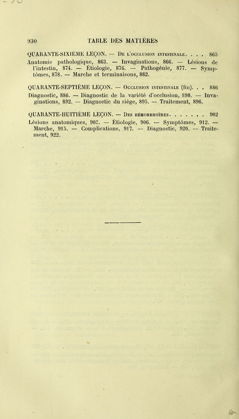 QUARANTE-SIXIÈME LEÇON. — De l'occlusion intestinale. . . . 863 Aiiatomie pathologique, 863, — Invaginations, 866. — Lésions de l'intestin, 874. — Étiologie^ 876. — Pathogénie^ 877. — Symp- tômes, 878. — Marche et terminaisons, 882. QUARANTE-SEPTIÈME LEÇON. — Occlusion intestinale (fin). . . 886 Diagnostic, 886. — Diagnostic de la variété d'occlusion, 890. — Inva- ginations, 892. — Diagnostic du siège, 895. — Traitement, 896. QUARANTE-HUITIÈME LEÇON. — Des hémorrhoïdes 902 Lésions anatomiques, 903. — Étiologie, 906. — Symptômes, 912. — Marche, 915. — Comphcations, 917. — Diagnostic, 920. — Traite- ment, 922.