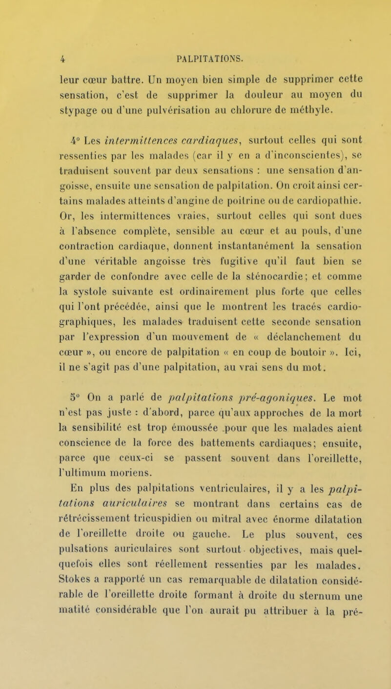 leur cœur battre. Un moyen bien simple de supprimer cette sensation, c’est de supprimer la douleur au moyen du stypage ou d'une pulvérisation au chlorure de méthyle. 4° Les intermittences cardiaques, surtout celles qui sont ressenties par les malades (car il y en a d’inconscientes), se traduisent souvent par deux sensations : une sensation d'an- goisse, ensuite une sensation de palpitation. On croit ainsi cer- tains malades atteints d’angine de poitrine ou de cardiopathie. Or, les intermittences vraies, surtout celles qui sont dues «à l’absence complète, sensible au cœur et au pouls, d'une contraction cardiaque, donnent instantanément la sensation d’une véritable angoisse très fugitive qu’il faut bien se garder de confondre avec celle de la sténocardie; et comme la systole suivante est ordinairement plus forte que celles qui l’ont précédée, ainsi que le montrent les tracés cardio- graphiques, les malades traduisent cette seconde sensation par l’expression d’un mouvement de « déclanchement du cœur », ou encore de palpitation « en coup de boutoir ». Ici, il ne s’agit pas d’une palpitation, au vrai sens du mot. 5° On a parlé de palpitations pré-agoniques. Le mot n'est pas juste : d'abord, parce qu’aux approches de la mort la sensibilité est trop émoussée pour que les malades aient conscience de la force des battements cardiaques; ensuite, parce que ceux-ci se passent souvent dans l’oreillette, l’ultimum moriens. En plus des palpitations ventriculaires, il y a les palpi- tations auriculaires se montrant dans certains cas de rétrécissement tricuspidien ou mitral avec énorme dilatation de 1 oreillette droite ou gauche. Le plus souvent, ces pulsations auriculaires sont surtout objectives, mais quel- quefois elles sont réellement ressenties par les malades. Stokes a rapporté un cas remarquable de dilatation considé- rable de 1 oreillette droite formant à droite du sternum une matité considérable que l’on aurait pu attribuer à la pré-