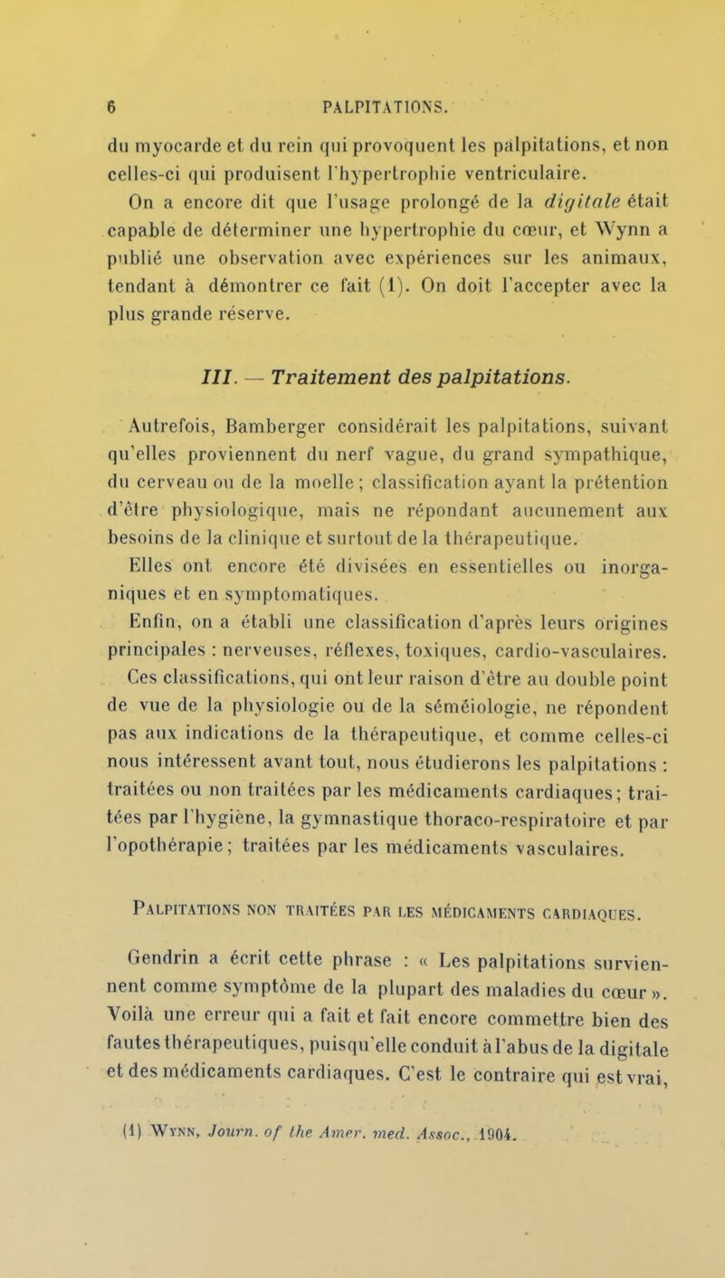 du myocarde et du rein qui provoquent les palpitations, et non celles-ci qui produisent l'hypertrophie ventriculaire. On a encore dit que l’usage prolongé de la digitale était capable de déterminer une hypertrophie du cœur, et Wynn a publié une observation avec expériences sur les animaux, tendant à démontrer ce fait (1). On doit l’accepter avec la plus grande réserve. III. — Traitement des palpitations. Autrefois, Bamberger considérait les palpitations, suivant qu’elles proviennent du nerf vague, du grand sympathique, du cerveau ou de la moelle; classification ayant la prétention d’être physiologique, mais ne répondant aucunement aux besoins de la clinique et surtout de la thérapeutique. Elles ont encore été divisées en essentielles ou inorga- niques et en symptomatiques. Enfin, on a établi une classification d’après leurs origines principales : nerveuses, réflexes, toxiques, cardio-vasculaires. Ces classifications, qui ont leur raison d’être au double point de vue de la physiologie ou de la séméiologie, ne répondent pas aux indications de la thérapeutique, et comme celles-ci nous intéressent avant tout, nous étudierons les palpitations : traitées ou non traitées par les médicaments cardiaques; trai- tées par 1 hygiène, la gymnastique thoraco-respiratoire et par l’opothérapie; traitées par les médicaments vasculaires. Palpitations non traitées par les médicaments cardiaques. Gendrin a écrit cette phrase : « Les palpitations survien- nent comme symptôme de la plupart des maladies du cœur». Voilà une erreur qui a fait et fait encore commettre bien des fautes thérapeutiques, puisqu’elle conduit à l’abus de la digitale et des médicaments cardiaques. C’est, le contraire qui est vrai, (1) Wynn, Journ. of the Amer. med. A.isoc., 1904.