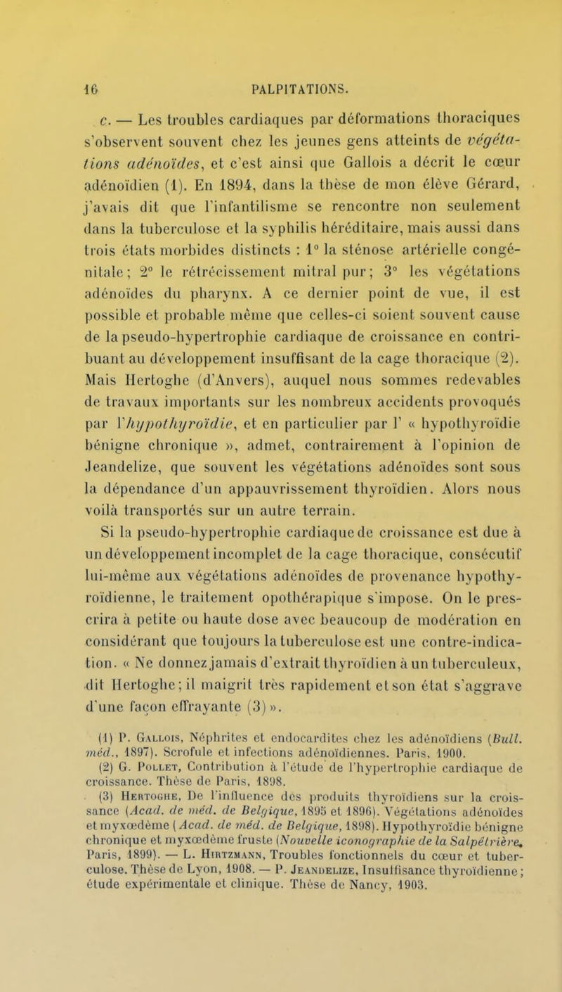 c. — Les troubles cardiaques par déformations thoraciques s’observent souvent chez les jeunes gens atteints de végéta- tions adénoïdes, et c'est ainsi que Gallois a décrit le cœur adénoïdien (1). En 1894, dans la thèse de mon élève Gérard, j’avais dit que l’infantilisme se rencontre non seulement dans la tuberculose et la syphilis héréditaire, mais aussi dans trois états morbides distincts : 1° la sténose artérielle congé- nitale; 2° le rétrécissement mitral pur; 3° les végétations adénoïdes du pharynx. A ce dernier point de vue, il est possible et probable même que celles-ci soient souvent cause de la pseudo-hypertrophie cardiaque de croissance en contri- buant au développement insuffisant de la cage thoracique (2). Mais Ilertoghe (d’Anvers), auquel nous sommes redevables de travaux importants sur les nombreux accidents provoqués par Y hypothyroïdie, et en particulier par 1’ « hypothyroïdie bénigne chronique », admet, contrairement à l’opinion de Jeandelize, que souvent les végétations adénoïdes sont sous la dépendance d’un appauvrissement thyroïdien. Alors nous voilà transportés sur un autre terrain. Si la pseudo-hypertrophie cardiaque de croissance est due à undéveloppement incomplet de laçage thoracique, consécutif lui-même aux végétations adénoïdes de provenance hypothy- roïdienne, le traitement opothérapique s’impose. On le pres- crira à petite ou haute dose avec beaucoup de modération en considérant que toujours la tuberculose est une contre-indica- tion. « Ne donnez jamais d’extrait thyroïdien à un tuberculeux, dit Ilertoghe; il maigrit très rapidement et son état s'aggrave d'une façon effrayante (3)». (1) IL Gallois, Néphrites et endocardites chez les adénoïdiens (Bull, méd., 1897). Scrofule et infections adénoïdiennes. Paris, 1900. (2) G. Pollet, Contribution à l'étude de l’hypertrophie cardiaque de croissance. Thèse de Paris, 1898. (3) Hertoghe, De l'inlluence dos produits thyroïdiens sur la crois- sance (Acad, de méd. de Belgique. 1895 et 1896). Végétations adénoïdes etinyxœdème (Acad, de méd. de Belgique, 1898). Hypothyroïdie bénigne chronique et myxœdème fruste (Nouvelle iconographie de la Salpêtrière, Paris, 1899). — L. Hirtzmann, Troubles fonctionnels du cœur et tuber- culose. Thèse de Lyon, 1908. — P. Jeandelize, Insullîsance thyroïdienne ; étude expérimentale et clinique. Thèse de Nancy, 1903.