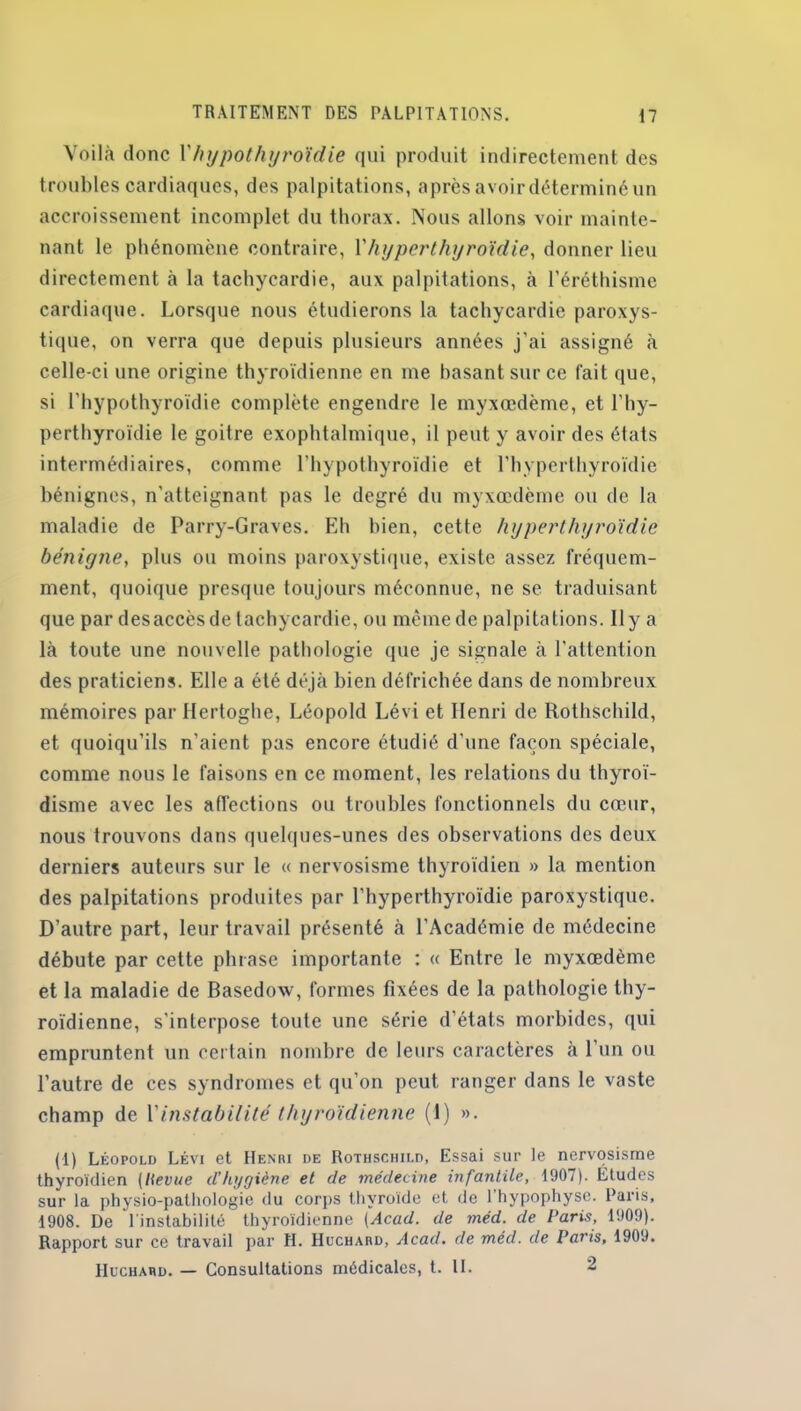 Voilà donc Vhypothyroïdie qui produit indirectement des troubles cardiaques, des palpitations, après avoir déterminé un accroissement incomplet du thorax. Nous allons voir mainte- nant le phénomène contraire, Vhyperthyroïdie, donner lieu directement à la tachycardie, aux palpitations, à l’éréthisme cardiaque. Lorsque nous étudierons la tachycardie paroxys- tique, on verra que depuis plusieurs années j’ai assigné à celle-ci une origine thyroïdienne en me basant sur ce fait que, si l'hypothyroïdie complète engendre le myxœdème, et l'hy- perthyroïdie le goitre exophtalmique, il peut y avoir des états intermédiaires, comme l’hypothyroïdie et l'hyperthyroïdie bénignes, n'atteignant pas le degré du myxœdème ou de la maladie de Parry-Graves. Eh bien, cette hyperthyroïdie bénigne, plus ou moins paroxystique, existe assez fréquem- ment, quoique presque toujours méconnue, ne se traduisant que par des accès de tachycardie, ou même de palpitations. Il y a là toute line nouvelle pathologie que je signale à l'attention des praticiens. Elle a été déjà bien défrichée dans de nombreux mémoires par Hertoghe, Léopold Lévi et Henri de Rothschild, et quoiqu’ils n’aient pas encore étudié d’une façon spéciale, comme nous le faisons en ce moment, les relations du thyroï- disme avec les affections ou troubles fonctionnels du cœur, nous trouvons dans quelques-unes des observations des deux derniers auteurs sur le « nervosisme thyroïdien » la mention des palpitations produites par l’hyperthyroïdie paroxystique. D'autre part, leur travail présenté à l’Académie de médecine débute par cette phrase importante : « Entre le myxœdème et la maladie de Basedoxv, formes fixées de la pathologie thy- roïdienne, s'interpose toute une série d’états morbides, qui empruntent un certain nombre de leurs caractères à 1 un ou l’autre de ces syndromes et qu’on peut ranger dans le vaste champ de l'instabilité thyroïdienne (1) ». (1) Léopold Lévi et Henri de Rothschild, Essai sur le nervosisme thyroïdien (lievue d'hygiène et de médecine infantile, 1907). Études sur la physio-pathologie du corps thyroïde et de l'hypophyse. Paris, 1908. De 1 instabilité thyroïdienne (Acad, de méd. de Paris, 1909). Rapport sur ce travail par H. Huchard, Acad, de méd. de Paris, 1909. IIuchard. — Consultations médicales, t. II. 2