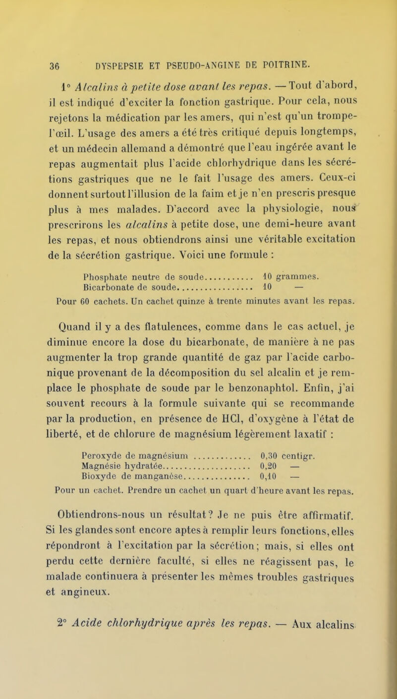 1° Alcalins à petite dose avant les repas. —Tout d abord, il est indiqué d’exciter la fonction gastrique. Pour cela, nous rejetons la médication par les amers, qui n’est qu’un trompe- l’œil. L’usage des amers a été très critiqué depuis longtemps, et un médecin allemand a démontré que l'eau ingérée avant le repas augmentait plus l’acide chlorhydrique dans les sécré- tions gastriques que ne le fait l’usage des amers. Ceux-ci donnent surtout l’illusion de la faim et je n’en prescris presque plus à mes malades. D’accord avec la physiologie, nous prescrirons les alcalins à petite dose, une demi-heure avant les repas, et nous obtiendrons ainsi une véritable excitation de la sécrétion gastrique. Voici une formule : Phosphate neutre de soude 10 grammes. Bicarbonate de soude 10 — Pour 60 cachets. Un cachet quinze à trente minutes avant les repas. Quand il y a des flatulences, comme dans le cas actuel, je diminue encore la dose du bicarbonate, de manière à ne pas augmenter la trop grande quantité de gaz par l'acide carbo- nique provenant de la décomposition du sel alcalin et je rem- place le phosphate de soude par le benzonaphtol. Enfin, j’ai souvent recours à la formule suivante qui se recommande par la production, en présence de HCl, d’oxygène à l’état de liberté, et de chlorure de magnésium légèrement laxatif : Peroxyde de magnésium 0,30 centigr. Magnésie hydratée 0,20 — Bioxyde de manganèse 0,10 — Pour un cachet. Prendre un cachet un quart d’heure avant les repas. Obtiendrons-nous un résultat? .le ne puis être affirmatif. Si les glandes sont encore aptes à remplir leurs fonctions, elles répondront à l’excitation par la sécrétion; mais, si elles ont perdu cette dernière faculté, si elles ne réagissent pas, le malade continuera à présenter les mêmes troubles gastriques et angineux. 2° Acide chlorhydrique après les repas. — Aux alcalins