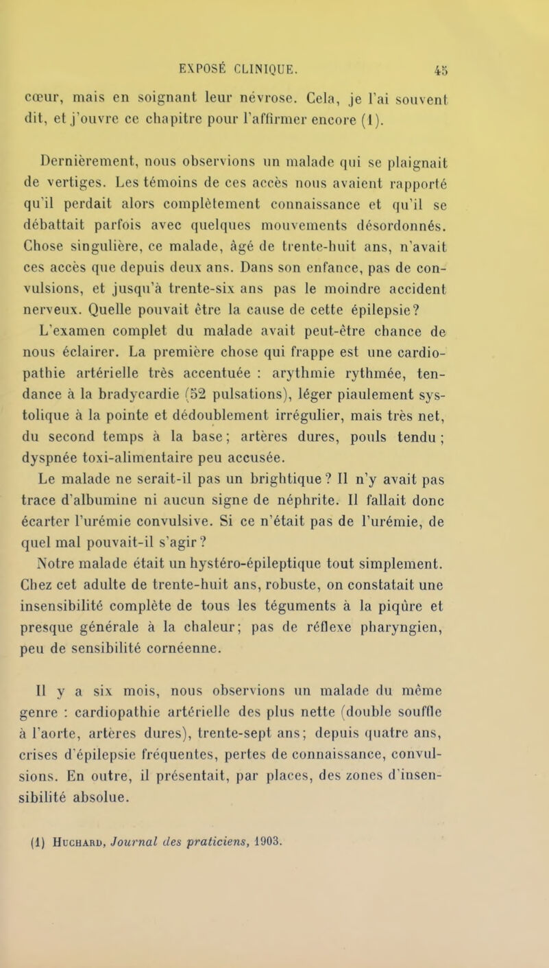 cœur, mais en soignant leur névrose. Cela, je l'ai souvent dit, et j’ouvre ce chapitre pour l’affirmer encore (1). Dernièrement, nous observions un malade qui se plaignait de vertiges. Les témoins de ces accès nous avaient rapporté qu'il perdait alors complètement connaissance et qu’il se débattait parfois avec quelques mouvements désordonnés. Chose singulière, ce malade, âgé de trente-huit ans, n’avait ces accès que depuis deux ans. Dans son enfance, pas de con- vulsions, et jusqu’à trente-six ans pas le moindre accident nerveux. Quelle pouvait être la cause de cette épilepsie? L’examen complet du malade avait peut-être chance de nous éclairer. La première chose qui frappe est une cardio- pathie artérielle très accentuée : arythmie rythmée, ten- dance à la bradycardie (52 pulsations), léger piaulement sys- tolique à la pointe et dédoublement irrégulier, mais très net, du second temps à la base ; artères dures, pouls tendu ; dyspnée toxi-alimentaire peu accusée. Le malade ne serait-il pas un brigbtique? Il n’y avait pas trace d'albumine ni aucun signe de néphrite. Il fallait donc écarter l’urémie convulsive. Si ce n’était pas de l’urémie, de quel mal pouvait-il s’agir? Notre malade était un hystéro-épileptique tout simplement. Chez cet adulte de trente-huit ans, robuste, on constatait une insensibilité complète de tous les téguments à la piqûre et presque générale à la chaleur; pas de réflexe pharyngien, peu de sensibilité cornéenne. Il y a six mois, nous observions un malade du même genre : cardiopathie artérielle des plus nette (double souffle à l'aorte, artères dures), trente-sept ans; depuis quatre ans, crises d'épilepsie fréquentes, pertes de connaissance, convul- sions. En outre, il présentait, par places, des zones d’insen- sibilité absolue. (1) Hucharu, Journal des praticiens, 1903.