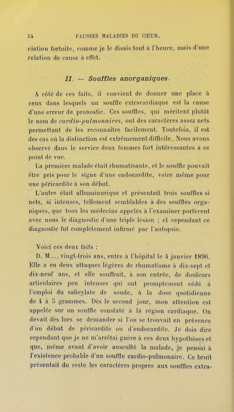 ciation fortuite, comme je le disais tout à l'heure, mais d’une relation de cause à effet. II. — Souffles anorganiques. A côté de ces faits, il convient de donner une place à ceux dans lesquels un souffle extracardiaque est la cause d’une erreur de pronostic. Ces souffles, qui méritent plutôt le nom de cardio-pulmonaires, ont des caractères assez nets permettant, de les reconnaître facilement. Toutefois, il est des cas où la distinction est extrêmement difficile. Nous avons observé dans le service deux femmes fort intéressantes à ce point de vue. La première malade était rhumatisante, et le souffle pouvait être pris pour le signe d’une endocardite, voire même pour une péricardite à son début. L’autre était albuminurique et présentait trois souffles si nets, si intenses, tellement semblables à des souffles orga- niques, que tous les médecins appelés à l’examiner portèrent avec nous le diagnostic d’une triple lésion ; et cependant ce diagnostic fut complètement infirmé par l’autopsie. Voici ces deux faits : D. M..., vingt-trois ans, entre à l’hôpital le 4 janvier 1890. Elle a eu deux attaques légères de rhumatisme à dix-sept et dix-neuf ans, et elle souffrait, à son entrée, de douleurs articulaires peu intenses qui ont promptement cédé à l’emploi du salicylate de soude, à la dose quotidienne de 4 à 5 grammes. Dès le second jour, mon attention est appelée sur un souffle constaté à la région cardiaque. On devait dès lors se demander si l’on se trouvait en présence d’un début de péricardite ou d’endocardite. Je dois dire cependant que je ne m’arrêtai guère à ces deux hypothèses et que, même avant d’avoir ausculté la malade, je pensai à l’existence probable d’un souffle cardio-pulmonaire. Ce bruit présentait du reste les caractères propres aux souffles extra-